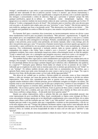 41
inimigo", considerando-se o que omite e o que acrescenta ao mandamento. Deliberadamente estreita tanto o
padrão do amor (deixando de fora as palavras cruciais "como a ti mesmo", que elevam imensamente o
padrão) quanto os destinatários desse amor (qualificando a categoria de próximo com a exclusão específica
dos inimigos e acrescentando a ordem de odiá-los). Digo que a perversão é "gritante" porque lhe falta
qualquer justificativa, apesar de os rabinos a defenderem como interpretação legítima. Eles
apegavam-se ao contexto imediato da inconveniente ordem de amar o próximo, destacando que Levítico 19
dirigia-se "a toda a congregação do povo de Israel". São instruções para os israelitas sobre seus deveres para
com seus pais e, de maneira mais ampla, para com seus "próximos" e seus "irmãos". Não deviam oprimi-los
nem roubá-los, qualquer que fosse a sua posição social. "Não aborrecerás a teu irmão no teu íntimo . . . Não
te vingarás nem guardarás ira contra os filhos do teu povo; mas amarás o teu próximo como a ti mesmo" (vs.
17,18).
Era bastante fácil para a casuística ética (consciente ou inconscientemente ansiosa em aliviar o peso
deste mandamento) torcê-lo para sua própria conveniência. "Meu próximo", argumentavam, "é alguém do
meu próprio povo, um companheiro judeu, de minha própria parentela, que pertence a meu povo e à minha
religião. A lei nada diz sobre estrangeiros ou inimigos. Portanto, considerando que o mandamento é de amar
apenas o meu próximo, posso aceitar como permissão, até mesmo injunção, odiar o meu inimigo, pois ele
não é meu próximo para que o ame." O raciocínio é bastante razoável para convencer aqueles que querem ser
convencidos, e para confirmá-los em seu próprio preconceito racial. Mas é uma racionalização, e bastante
especiosa. Eles evidentemente ignoravam a instrução anterior, dada no mesmo capítulo, de deixar as
respigaduras dos campos e das vinhas "para o natural e para o forasteiro", que não era judeu mas um
estrangeiro residente, bem como a declaração inequívoca contra a discriminação racial, no final do capítulo:
"Como o natural será entre vós o estrangeiro que peregrina convosco; amá-lo-eis como a vós mesmos" (v.
34). Do mesmo modo, "a mesma lei haja para o natural e para o forasteiro que peregrinar entre vós" .263
Eles também faziam olhos cegos para os outros mandamentos que regulavam a sua conduta para com os
inimigos. Por exemplo: "se encontrares o boi do teu inimigo, ou o seu jumento, desgarrado, lho reconduzirás.
Se vires prostrado debaixo da sua carga o jumento daquele que te aborrece, não o abandonarás, mas ajudá-lo-
ás a erguê-lo".264
Instruções quase idênticas foram dadas em relação ao boi ou jumento de um irmão,265
indicando que as exigências do amor eram as mesmas para com os animais que pertenciam a um "irmão" ou
a um "inimigo". Os rabinos também deviam saber muito bem os ensinamentos dos Provérbios, que o
apóstolo Paulo citaria mais tarde como ilustração de como vencer o mal ao invés de se vingar: "Se o que te
aborrece tiver fome, dá-lhe pão para comer; se tiver sede, dá-lhe água para beber".266
Não deixa de ser verdade que os escribas e fariseus podem ter acrescido, como se fosse concessão
bíblica, o ódio aos inimigos, por causa das guerras dos israelitas contra os cananeus ou devido aos salmos
imprecatórios. Mas, nesse caso, entenderam mal tanto as guerras como os salmos. Os cananeus eram,
segundo estudos modernos sobre o Oriente próximo, povos totalmente corruptos na religião e na cultura. Tão
nojentas eram as suas abomináveis práticas que foi dito que a própria terra "vomitou os seus moradores". Na
verdade, se Israel seguisse os costumes deles, partilharia do seu destino.267
"As guerras de Israel", escreveu
Bonhoeffer, "são as únicas guerras santas da História. Eram as guerras de Deus contra o mundo da idolatria.
Esta inimizade Jesus não a condena, pois que com ela condenaria toda a história de Deus com seu povo.
Antes Jesus confirma a antiga aliança ... Já não pode mais haver guerras santas".268
Quanto aos salmos imprecatórios, neles o salmista fala não com alguma animosidade pessoal, mas
como representante do povo escolhido de Deus, Israel, considerando os ímpios como inimigos de Deus e
como seus próprios inimigos apenas por se ter identificado completamente com a causa de Deus; ele os odeia
porque ama a Deus e está tão confiante que este "ódio" é um "ódio perfeito", que invoca a Deus no próximo
instante para que sonde o seu coração, para que o esquadrinhe e examine os seus pensamentos, a fim de ver
se há neles alguma coisa má.269
Porque não podemos facilmente aspirar a algo assim é uma indicação não de
nossa espiritualidade, mas de nossa falta dela; não de nosso amor superior pelos homens, mas de nosso amor
inferior a Deus; na verdade, de nossa incapacidade de odiar os maus com um ódio que é "perfeito" e não
"pessoal".
A verdade é que os homens deveriam constituir o objeto do nosso "amor" e do nosso "ódio" ao mesmo
263
Êx 12:49.
264
Êx23:4,5
265
Dt22:l-4.
266
Pv25:21;cf.Rm12:20.
267
cf.Lv18:25,28;20:22.
268
p. 85
269
Sl 139;19-24.cf. Homilies, p.404.
 