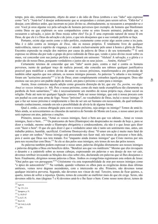 41
tempo, pois são, simultaneamente, objeto do amor e do ódio de Deus (embora o seu "ódio" seja expresso
como "ira"). "Amá-los" ê desejar ardentemente que se arrependam e creiam para serem salvos. "Odiá-los" é
desejar, com idêntico ardor, que incorram no juízo divino se, obstinadamente, se recusarem a arrepender-se e
crer. Você já orou alguma vez pela salvação de homens perversos (por exemplo, de homens que blasfemam
contra Deus ou que exploram os seus companheiros como se estes fossem animais), pedindo que, se
recusarem a salvação, o juízo de Deus recaia sobre eles? Eu já. É uma expressão natural de nossa fé em
Deus, de que ele é o Deus da salvação e do juízo, e que nós desejamos que a sua vontade perfeita se faça.
Portanto, existe algo assim como o ódio perfeito, exatamente como existe algo assim como a ira justa.
Mas é o ódio contra os inimigos de Deus, não os nossos próprios. É totalmente livre de qualquer
malevolência, rancor e espírito de vingança, e é ateado exclusivamente pelo amor à honra e glória de Deus.
Encontra expressão na oração dos mártires por causa da palavra de Deus e do seu testemunho.270
E será
expresso no último dia por todo o grupo do povo redimido de Deus que, vendo o juízo divino recair sobre os
maus, vai concordar com sua justiça perfeita e exclamará em uníssono: "Aleluia! A salvação, e a glória e o
poder são do nosso Deus, porquanto verdadeiros e justos são os seus juízos . . . Amém, Aleluia!"271
Certamente teremos de concordar que um "ódio" assim puro, contra o mal e contra os homens
perversos, isento de qualquer traço de malícia pessoal, não concedia aos rabinos qualquer justificativa
possível para modificar a ordem divina de amar os nossos próximos, transformando-a em permissão de
também odiar aqueles que nos odeiam, os nossos inimigos pessoais. As palavras "e odiarás o teu inimigo"
foram um "acréscimo parasita"272
à lei de Deus; eram completamente estranhos àquela passagem. Deus não
ensinou «ao seu povo um padrão duplo de moral, um para o próximo e outro para o inimigo.
Assim, Jesus contestou aquela adição como grosseira distorção da lei, que era: Eu, porém, vos digo:
Amai os vossos inimigos (v. 44). Pois o nosso próximo, como ele mais tarde exemplificou tão claramente na
parábola do bom samaritano,273
não é necessariamente um membro de nossa própria raça, classe social ou
religião. Pode até nem ter qualquer ligação conosco. Pode ser nosso inimigo, que está à nossa procura com
um punhal ou com uma arma de fogo. Nosso "próximo", no vocabulário de Deus, inclui o nosso inimigo. O
que o faz ser nosso próximo é simplesmente o fato de ser um ser humano em necessidade, da qual tenhamos
tomado conhecimento, estando em nós a possibilidade de aliviá-la de alguma forma.
Qual é, então, a nossa obrigação para com o nosso próximo, seja amigo ou inimigo? Temos de amá-lo.
Mais ainda, se acrescentarmos as cláusulas da narrativa do Sermão do Monte em Lucas, o nosso amor por ele
será expresso em atos, palavras e orações.
Primeiro, nossos atos. "Amai os vossos inimigos, fazei o bem aos que vos odeiam... Amai os vossos
inimigos, fazei o bem.. ."274
Os praticantes do bem (filantropos) são desprezados no mundo de hoje e, para se
dizer a verdade, mesmo sendo a filantropia obrigatória e condescendente, ela não é o que Jesus quis dizer
com "fazer o bem". O que ele quis dizer é que o verdadeiro amor não é tanto um sentimento mas, antes, um
trabalho prático, humilde, sacrificial. Conforme Dostoyevsky disse: "O amor em ação é muito mais fatal do
que o amor em sonhos." Nosso inimigo está procurando nos fazer mal; nós temos de procurar o bem dele,
pois é assim que Deus nos tem tratado. Foi "enquanto ainda éramos inimigos" que Cristo morreu por nós
para nos reconciliar com Deus.275
Se ele se deu pelos seus inimigos, nós temos de nos dar pelos nossos.
As palavras também podem expressar o nosso amor, palavras dirigidas diretamente aos nossos inimigos
e palavras dirigidas a Deus em benefício deles. "Bendizei aos que vos maldizem." Mesmo que eles invoquem
o desastre e a catástrofe sobre as nossas cabeças, expressando em palavras o seu desejo de nos ver cair,
devemos retribuir invocando as bênçãos dos céus sobre eles, declarando em palavras que só lhes desejamos o
bem. Finalmente, dirigimos nossas palavras a Deus. Ambos os evangelistas registraram esta ordem de Jesus:
"Orai pelos que vos perseguem."276
Crisóstomo viu esta responsabilidade de orar por nossos inimigos como
"o ápice do autocontrole".277
Na verdade, quando voltamos os olhos para as exigências destas duas últimas
antíteses, vemos nove degraus ascendentes, com a intercessão no alto. Primeiro, não devemos tomar
qualquer iniciativa perversa. Segundo, não devemos nos vincar do mal. Terceiro, temos de ficar quietos, e,
quarto, temos de sofrer a injustiça. Quinto, temos de conceder ao malfeitor mais do que ele exige. Sexto, não
devemos odiá-lo, mas (degraus 7 e 8) devemos amá-lo e lhe fazer o bem. Como nosso nono dever, temos de
270
Ap6:10.
271
Ap 19:1,3,4.
272
Spurgeon,p.31.
273
Lc10:29-37
274
Lc 6:27,35.
275
Rm5:10.
276
Mt 5:44;Lc6:28.
277
p.281.
 