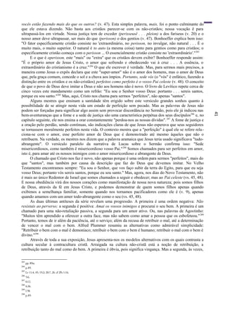 41
vocês estão fazendo mais do que os outros? (v. 47). Esta simples palavra, mais, foi o ponto culminante do
que ele estava dizendo. Não basta aos cristãos parecer-se com os não-cristãos; nossa vocação ê para
ultrapassá-los em virtude. Nossa justiça tem de exceder (perisseusê . . . pleion) a dos fariseus (v. 20) e o
nosso amor deve ultrapassar, ser mais do que (perisson) o dos gentios (v. 47). Bonhoeffer explica bem isso:
"O fator especificamente cristão consiste no 'extraordinário, no perisson, no invulgar, não natural . . . É o
muito mais, o muito superior. O natural é to auto (a mesma coisa) tanto para gentios como para cristãos; o
especificamente cristão começa com o perisson ... O essencialmente cristão consiste no 'extraordinário'."283
E o que é operisson, este "mais" ou "extra" que os cristãos devem exibir? Bonhoeffer responde assim:
"É o próprio amor de Jesus Cristo, o amor que sofrendo e obedecendo vai à cruz . . . A essência, o
extraordinário do cristianismo é a cruz."284
O que ele escrever é verdade. Mas, para sermos mais precisos, a
maneira como Jesus o expôs declara que este "super-amor" não é o amor dos homens, mas o amor de Deus
que, pela graça comum, concede o sol e a chuva aos ímpios. Portanto, sede vós (o "vós" é enfático, fazendo a
distinção entre os cristãos e os não-cristãos) perfeitos como perfeito é o vosso Pai celeste (v. 48). O conceito
de que o povo de Deus deve imitar a Deus e não aos homens não é novo. O livro de Levítico repete cerca de
cinco vezes este mandamento como um refrão: "Eu sou o Senhor vosso Deus: portanto . . . sereis santos,
porque eu sou santo."285
Mas, aqui, Cristo nos chama para sermos "perfeitos", não apenas "santos".
Alguns mestres que ensinam a santidade têm erigido sobre este versículo grandes sonhos quanto à
possibilidade de se atingir nesta vida um estado de perfeição sem pecado. Mas as palavras de Jesus não
podem ser forçadas para significar algo assim sem provocar discordância no Sermão, pois ele já indicou nas
bem-aventuranças que a fome e a sede de justiça são uma característica perpétua dos seus discípulos286
e, no
capítulo seguinte, ele nos ensina a orar constantemente "perdoa-nos as nossas dívidas".287
A fome de justiça e
a oração pelo perdão, sendo contínuas, são indicações claras de que Jesus não esperava que seus seguidores
se tornassem moralmente perfeitos nesta vida. O contexto mostra que a "perfeição" à qual ele se refere rela-
ciona-se com o amor, esse perfeito amor de Deus que é demonstrado até mesmo àqueles que não o
retribuem. Na verdade, os mestres nos dizem que a palavra aramaica que Jesus teria usado significava "tudo-
abrangente". O versículo paralelo da narrativa de Lucas sobre o Sermão confirma isso: "Sede
misericordiosos, como também ê misericordioso vosso Pai."288
Somos chamados para ser perfeitos em amor,
isto é, para amar até os nossos inimigos com o amor misericordioso e abrangente de Deus.
O chamado que Cristo nos faz é novo, não apenas porque é uma ordem para sermos "perfeitos", mais do
que "santos", mas também por causa da descrição que faz do Deus que devemos imitar. No Velho
Testamento encontramos sempre: "Eu sou o Senhor, que vos faço subir da terra do Egito, para que eu seja
vosso Deus; portanto vós sereis santos, porque eu sou santo." Mas, agora, nos dias do Novo Testamento, não
é mais ao único Redentor de Israel que somos chamados a seguir e obedecer; mas ao Pai celeste (vs. 45, 48).
E nossa obediência virá dos nossos corações como manifestação de nossa nova natureza; pois somos filhos
de Deus, através da fé em Jesus Cristo, e podemos demonstrar de quem somos filhos apenas quando
exibimos a semelhança familiar, somente quando nos tornamos pacificadores como ele é (v. 9), apenas
quando amamos com um amor todo-abrangente como o seu (vs. 45, 48).
As duas últimas antíteses da série revelam uma progressão. A primeira é uma ordem negativa: Não
resistais ao perverso; a segunda é positiva: Amai os vossos inimigos e procurai o seu bem. A primeira é um
chamado para uma não-retaliação passiva, a segunda para um amor ativo. Ou, nas palavras de Agostinho:
"Muitos têm aprendido a oferecer a outra face, mas não sabem como amar a pessoa que os esbofeteou."289
Portanto, temos de ir além da paciência, até o serviço; além da recusa de retribuir o mal, até a determinação
de vencer o mal com o bem. Alfred Plummer resumiu as alternativas como admirável simplicidade:
"Retribuir o bem com o mal ê demoníaco; retribuir o bem com o bem é humano; retribuir o mal com o bem é
divino."290
Através de toda a sua exposição, Jesus apresenta-nos os modelos alternativos com os quais contrasta a
cultura secular à contracultura cristã. Arraigada na cultura não-cristã está a noção de retribuição, a
retribuição tanto do mal como do bem. A primeira é óbvia, pois significa vingança. Mas a segunda, às vezes,
283
pp. 89ss.
284
p.89.
285
Lv 11:4, 45; 19:2; 20:7, 26. cf .lPe 1:16.
286
5:6.
287
6:12.
288
6:36.
289
I.58.
290
p.89.
 