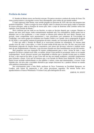 41
Prefácio do Autor
O Sermão do Monte exerce um fascínio sem par. Ele parece encerrar a essência do ensino de Jesus. Ele
torna a justiça atrativa; envergonha o nosso fraco desempenho; gera sonhos de um mundo melhor.
É como expressou John Donne, num sermão pregado na quaresma de 1629, não sem uma pequena mas
perdoável hipérbole: "Todos os artigos de nossa religião, todos os cânones de nossa igreja, todas as injunções
de nossos príncipes, todas as homílias de nossos pais, todo o corpo de doutrinas estão contidos nestes três
capítulos, neste Sermão do Monte."1
Devo confessar que me rendi ao seu fascínio, ou antes ao fascínio daquele que o pregou. Durante os
últimos sete anos, pelo menos, tenho constantemente meditado nele. Em conseqüência, minha mente tem se
debatido com os seus problemas, e o meu coração se abrasou pela nobreza dos seus ideais. Durante esse
período, tentei compartilhar meus pensamentos e meu entusiasmo com estudantes da Universidade de
Cambridge, com outros grupos de estudantes nos Estados Unidos e no Canadá, com a congregação da Igreja
de All Souls, e com aquelas centenas de peregrinos de todo o mundo, na Convenção de Keswick, em 1972.
É claro que sobre o Sermão do Monte já se escreveram centenas de comentários. Eu mesmo pude
estudar cerca de vinte e cinco deles, e o leitor irá notar minha dívida para com eles. De fato, meu texto está
liberalmente salpicado de citações desses comentários, pois penso que devemos valorizar a tradição muito
mais do que freqüentemente o fazemos, e que devemos assentar-nos mais humildemente aos pés dos mestres.
Meu propósito com esta exposição foi atentar cuidadosamente para o texto. Acima de tudo, o meu
propósito foi deixar o próprio texto falar, ou melhor, deixar Cristo proferi-lo novamente, desta vez ao mundo
contemporâneo. Assim, procurei encarar com integridade os dilemas que o Sermão levanta para os cristãos
de hoje, e não esquivar-me deles, já que Cristo não nos deu um tratado acadêmico, calculado simplesmente
para estimular a mente. Creio que ele desejava que o seu Sermão do Monte fosse obedecido. De fato, se a
Igreja tivesse aceitado realisticamente os seus padrões e valores, como aqui demonstrados, e tivesse vivido
segundo eles, ela teria sido a sociedade alternativa que sempre tencionou ser, e poderia oferecer ao mundo
uma autêntica contracultura cristã.
Sou extremamente grato a John Maile, professor de Novo Testamento na Faculdade Spurgeon, em
Londres, pela leitura do manuscrito e por várias proveitosas sugestões. Da mesma forma devo
agradecimentos a Frances Whitehead e Vivienne Curry pela datilografia do texto.
JOHN R. W. STOTT
1
Citado por McArthur, p. 12.
 