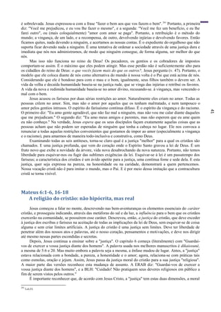 41
é sobrelevada. Jesus expressou-a com a frase "fazer o bem aos que vos fazem o bem".291
Portanto, a primeira
diz: "Você me prejudicou, e eu vou lhe fazer o mesmo", e a segunda: "Você me fez um benefício, e eu lhe
farei outro", ou (mais coloquialmente) "amor com amor se paga". Portanto, a retribuição é o método do
mundo; a vingança, de um lado, e a recompensa, de outro, devolvendo injúrias e devolvendo favores. Então
ficamos quites, nada devendo a ninguém, e acertamos as nossas contas. É o expediente do orgulhoso que não
suporta ficar devendo nada a ninguém. É uma tentativa de ordenar a sociedade através de uma justiça dura e
imediata que nós nos administramos, de modo que ninguém consegue, de forma alguma, ser melhor do que
nós.
Mas isso não funciona no reino de Deus! Os pecadores, os gentios e os cobradores de impostos
comportam-se assim. É o máximo que eles podem atingir. Mas esse perdão não é suficientemente alto para
os cidadãos do reino de Deus: o que vocês fazem mais do que os outros?, Jesus pergunta (v. 47). Portanto, o
modelo que ele coloca diante de nós como alternativa do mundo à nossa volta é o Pai que está acima de nós.
Considerando que ele é bondoso para com o mau e o bom, igualmente, seus filhos também o devem ser. A
vida da velha e decaída humanidade baseia-se na justiça rude, que se vinga das injúrias e retribui os favores.
A vida da nova e redimida humanidade baseia-se no amor divino, recusando-se. à vingança, mas vencendo o
mal com o bem.
Jesus acusou os fariseus por duas sérias restrições ao amor. Naturalmente eles criam no amor. Todas as
pessoas crêem no amor. Sim, mas não o amor por aqueles que os tenham maltratado, e nem tampouco o
amor pelos gentios intrusos. O espírito do farisaísmo continua difuso. É o espírito da vingança e do racismo.
O primeiro diz: "Eu amo gente agradável, que não faz mal a ninguém, mas não vou me calar diante daqueles
que me prejudicam." O segundo diz: "Eu amo meus amigos e parentes, mas não esperem que eu ame quem
eu não conheço." Na verdade, Jesus espera que os seus discípulos façam exatamente aquelas coisas que as
pessoas acham que não podem ser esperadas de ninguém que tenha a cabeça no lugar. Ele nos convoca a
renunciar a todas aquelas restrições convenientes que gostamos de impor ao amor (especialmente a vingança
e o racismo), para amarmos de maneira todo-inclusíva e construtiva, como Deus.
Examinando todas as seis antíteses, torna-se claro qual é a justiça "melhor" para a qual os cristãos são
chamados. E uma justiça profunda, que vem do coração onde o Espírito Santo gravou a lei de Deus. É um
fruto novo que exibe a novidade da árvore, vida nova desabrochando da nova natureza. Portanto, não temos
liberdade para esquivar-nos ou fugir das sublimes exigências da lei. Esquivar-se à lei é um passatempo dos
fariseus; a característica dos cristãos é um ávido apetite para a justiça, uma contínua fome e sede dela. E esta
justiça, quer seja expressa na pureza, na honestidade ou na caridade, demonstrará a quem pertencemos.
Nossa vocação cristã não ê para imitar o mundo, mas o Pai. E é por meio dessa imitação que a contracultura
cristã se torna visível.
Mateus 6:1-6, 16-18
A religião do cristão: não hipócrita, mas real
Jesus começou a falar no monte, descrevendo nas bem-aventuranças os elementos essenciais do caráter
cristão, e prosseguiu indicando, através das metáforas do sal e da luz, a influência para o bem que os cristãos
exercerão na comunidade, se possuírem esse caráter. Descreveu, então, a justiça do cristão, que deve exceder
à justiça dos escribas e fariseus na aceitação de todas as implicações da lei de Deus, sem esquivar-se de coisa
alguma e sem criar limites artificiais. A justiça do cristão é uma justiça sem limites. Deve ter liberdade de
penetrar além dos nossos atos e palavras, até o nosso coração, pensamentos e motivações, e deve nos dirigir
até mesmo nessas partes escondidas e secretas.
Depois, Jesus continua a ensinar sobre a "justiça". O capítulo 6 começa (literalmente) com "Guardai-
vos de exercer a vossa justiça diante dos homens". A palavra usada nos melhores manuscritos é dikaiosuné,
a mesma de 5:6 e 20. Mas muito embora a palavra seja a mesma, a ênfase mudou de lugar. Antes, a "justiça"
estava relacionada com a bondade, a pureza, a honestidade e o amor; agora, relaciona-se com práticas tais
como esmolas, oração e jejum. Assim, Jesus passa da justiça moral do cristão para a sua justiça "religiosa".
A maior parte das versões reconhece esta mudança de assunto. A ERAB diz: "Guardai-vos de exercer a
vossa justiça diante dos homens", e a BLH: "Cuidado! Não pratiquem seus deveres religiosos em público a
fim de serem vistos pelos outros."
É importante reconhecer que, de acordo com Jesus Cristo, a "justiça" tem estas duas dimensões, a moral
291
Lc6:33.
 