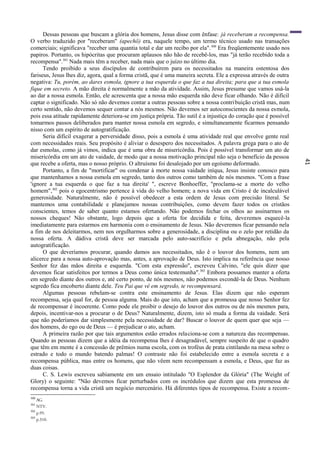 41
Dessas pessoas que buscam a glória dos homens, Jesus disse com ênfase: já receberam a recompensa.
O verbo traduzido por "receberam" (apechö) era, naquele tempo, um termo técnico usado nas transações
comerciais; significava "receber uma quantia total e dar um recibo por ela".300
Era freqüentemente usado nos
papiros. Portanto, os hipócritas que procuram aplausos não hão de recebê-los, mas "já terão recebido toda a
recompensa".301
Nada mais têm a receber, nada mais que o juízo no último dia.
Tendo proibido a seus discípulos de contribuírem para os necessitados na maneira ostentosa dos
fariseus, Jesus lhes diz, agora, qual a forma cristã, que é uma maneira secreta. Ele a expressa através de outra
negativa: Tu, porém, ao dares esmola, ignore a tua esquerda o que faz a tua direita; para que a tua esmola
fique em secreto. A mão direita é normalmente a mão da atividade. Assim, Jesus presume que vamos usá-la
ao dar a nossa esmola. Então, ele acrescenta que a nossa mão esquerda não deve ficar olhando. Não é difícil
captar o significado. Não só não devemos contar a outras pessoas sobre a nossa contribuição cristã mas, num
certo sentido, não devemos sequer contar a nós mesmos. Não devemos ser autoconscientes da nossa esmola,
pois essa atitude rapidamente deteriora-se em justiça própria. Tão sutil é a injustiça do coração que é possível
tomarmos passos deliberados para manter nossa esmola em segredo, e simultaneamente ficarmos pensando
nisso com um espírito de autogratificação.
Seria difícil exagerar a perversidade disso, pois a esmola é uma atividade real que envolve gente real
com necessidades reais. Seu propósito é aliviar o desespero dos necessitados. A palavra grega para o ato de
dar esmolas, como já vimos, indica que é uma obra de misericórdia. Pois é possível transformar um ato de
misericórdia em um ato de vaidade, de modo que a nossa motivação principal não seja o benefício da pessoa
que recebe a oferta, mas o nosso próprio. O altruísmo foi desalojado por um egoísmo deformado.
Portanto, a fim de "mortificar" ou condenar à morte nossa vaidade iníqua, Jesus insiste conosco para
que mantenhamos a nossa esmola em segredo, tanto dos outros como também de nós mesmos. "Com a frase
'ignore a tua esquerda o que faz a tua direita' ", escreve Bonhoeffer, "proclama-se a morte do velho
homem",302
pois o egocentrismo pertence à vida do velho homem; a nova vida em Cristo é de incalculável
generosidade. Naturalmente, não é possível obedecer a esta ordem de Jesus com precisão literal. Se
mantemos uma contabilidade e planejamos nossas contribuições, como devem fazer todos os cristãos
conscientes, temos de saber quanto estamos ofertando. Não podemos fechar os olhos ao assinarmos os
nossos cheques! Nâo obstante, logo depois que a oferta for decidida e feita, deveremos esquecê-la
imediatamente para estarmos em harmonia com o ensinamento de Jesus. Não deveremos ficar pensando nela
a fim de nos deleitarmos, nem nos orgulharmos sobre a generosidade, a disciplina ou o zelo por retidão da
nossa oferta. A dádiva cristã deve ser marcada pelo auto-sacrifício e pela abnegação, não pela
autogratificação.
O que deveríamos procurar, quando damos aos necessitados, não ê o louvor dos homens, nem um
alicerce para a nossa auto-aprovação mas, antes, a aprovação de Deus. Isto implica na referência que nosso
Senhor fez das mãos direita e esquerda. "Com esta expressão", escreveu Calvino, "ele quis dizer que
devemos ficar satisfeitos por termos a Deus como única testemunha".303
Embora possamos manter a oferta
em segredo diante dos outros e, até certo ponto, de nós mesmos, não podemos escondê-la de Deus. Nenhum
segredo fica encoberto diante dele. Teu Pai que vê em segredo, te recompensará.
Algumas pessoas rebelam-se contra este ensinamento de Jesus. Elas dizem que não esperam
recompensa, seja qual for, de pessoa alguma. Mais do que isto, acham que a promessa que nosso Senhor fez
de recompensar é incoerente. Como pode ele proibir o desejo do louvor dos outros ou de nós mesmos para,
depois, incentivar-nos a procurar o de Deus? Naturalmente, dizem, isto só muda a forma da vaidade. Será
que não poderíamos dar simplesmente pela necessidade de dar? Buscar o louvor de quem quer que seja —
dos homens, do ego ou de Deus — é prejudicar o ato, acham.
A primeira razão por que tais argumentos estão errados relaciona-se com a natureza das recompensas.
Quando as pessoas dizem que a idéia da recompensa lhes é desagradável, sempre suspeito de que o quadro
que têm em mente é a concessão de prêmios numa escola, com os troféus de prata cintilando na mesa sobre o
estrado e todo o mundo batendo palmas! O contraste não foi estabelecido entre a esmola secreta e a
recompensa pública, mas entre os homens, que não vêem nem recompensam a esmola, e Deus, que faz as
duas coisas.
C. S. Lewis escreveu sabiamente em um ensaio intitulado "O Esplendor da Glória" (The Weight of
Glory) o seguinte: "Não devemos ficar perturbados com os incrédulos que dizem que esta promessa de
recompensa torna a vida cristã um negócio mercenário. Há diferentes tipos de recompensa. Existe a recom-
300
AG.
301
NTV.
302
p.95.
303
p.310.
 