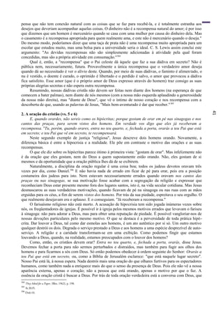 41
pensa que não tem conexão natural com as coisas que se faz para recebê-la, e é totalmente estranha aos
desejos que deveriam acompanhar aquelas coisas. O dinheiro não é a recompensa natural do amor; é por isso
que dizemos que um homem é mercenário quando se casa com uma mulher por causa do dinheiro dela. Mas
o casamento é a recompensa apropriada para quem realmente ama, e este não é mercenário quando o deseja."
Do mesmo modo, poderíamos dizer que uma taça de prata não é uma recompensa muito apropriada para um
escolar que estudou muito, mas uma bolsa para a universidade seria o ideal. C. S. Lewis assim conclui este
argumento: "As devidas recompensas não são simplesmente adicionadas à atividade pela qual foram
concedidas, mas são a própria atividade em consumação."304
Qual é, então, a "recompensa" que o Pai celeste dá àquele que faz a sua dádiva em secreto? Não é
pública nem, necessariamente, futura. Provavelmente a única recompensa que o verdadeiro amor deseja
quando dá ao necessitado é ver o alívio deste. Quando, por meio de suas dádivas, o faminto é alimentado, o
nu é vestido, o doente é curado, o oprimido é libertado e o perdido é salvo, o amor que provocou a dádiva
fica satisfeito. Esse amor (que é o próprio amor de Deus expresso através do homem) traz consigo as suas
próprias alegrias secretas e não espera outra recompensa.
Resumindo, nossas dádivas cristãs não devem ser feitas nem diante dos homens (na esperança de que
comecem a bater palmas), nem diante de nós mesmos (com a nossa mão esquerda aplaudindo a generosidade
da nossa mão direita), mas "diante de Deus", que vê o íntimo de nosso coração e nos recompensa com a
descoberta de que, usando as palavras de Jesus, "Mais bem-aventurado é dar que receber."305
2. A oração do cristão (vs. 5 e 6)
E, quando orardes, não sereis como os hipócritas; porque gostam de orar em pé nas sinagogas e nos
cantos das praças, para serem vistos dos homens. Em verdade vos digo que eles já receberam a
recompensa. 6
Tu, porém, quando orares, entra no teu quarto, e, fechada a porta, orarás a teu Pai que está
em secreto; e teu Pai que vê em secreto, te recompensará.
Neste segundo exemplo de justiça "religiosa", Jesus descreve dois homens orando. Novamente, a
diferença básica é entre a hipocrisia e a realidade. Ele põe em contraste o motivo das orações e as suas
recompensas.
O que ele diz sobre os hipócritas parece ótimo à primeira vista: "gostam de orar". Mas infelizmente não
é da oração que eles gostam, nem do Deus a quem supostamente estão orando. Não, eles gostam de si
mesmos e da oportunidade que a oração pública lhes dá de se exibirem.
Naturalmente, a disciplina da oração regular é uma coisa boa; todos os judeus devotos oravam três
vezes por dia, como Daniel.306
E não havia nada de errado em ficar de pé para orar, pois era a posição
costumeira dos judeus para isto. Nem estavam necessariamente errados quando oravam nos cantos das
praças ou nas sinagogas, se sua motivação fosse acabar com a segregação da religião e expressar que
reconheciam Deus estar presente mesmo fora dos lugares santos, isto é, na vida secular cotidiana. Mas Jesus
desmascarou as suas verdadeiras motivações, quando ficavam de pé na sinagoga ou nas ruas com as mãos
erguidas para os céus, a fim de serem vistos dos homens. Por trás da sua piedade, espreitava o seu orgulho. O
que realmente desejavam era o aplauso. E o conseguiam. "Já receberam a recompensa."
O farisaísmo religioso não está morto. A acusação de hipocrisia tem sido jogada inúmeras vezes sobre
nós, os freqüentadores de igrejas. É possível ir à igreja pelos mesmos motivos errados que levavam o fariseu
à sinagoga: não para adorar a Deus, mas para obter uma reputação de piedade. É possível vangloriar-nos de
nossas devoções particulares pelo mesmo motivo. O que se destaca é a perversidade de toda prática hipó-
crita. Dar louvor a Deus, tal como dar esmolas aos homens, é um ato autêntico por si só. Um outro motivo
qualquer destrói os dois. Degrada o serviço prestado a Deus e aos homens a uma espécie desprezível de auto-
serviço. A religião e a caridade transformam-se em uma exibição. Como podemos fingir que estamos
louvando a Deus, quando, na realidade, estamos preocupados com o louvor dos homens?
Como, então, os cristãos devem orar? Entra no teu quarto, e, fechada a porta, orarás, disse Jesus.
Devemos fechar a porta para não sermos perturbados e distraídos, mas também para fugir aos olhos dos
homens e para ficarmos a sós com Deus. Só então podemos obedecer à ordem seguinte do Senhor: Orarás a
teu Pai que está em secreto, ou, como a Bíblia de Jerusalém esclarece: "que está naquele lugar secreto".
Nosso Pai está lá, à nossa espera. Nada destrói mais uma oração do que olhares furtivos para os espectadores
humanos, como também nada a enriquece mais do que o senso da presença de Deus. Pois ele não vê a nossa
aparência externa, apenas o coração; não a pessoa que está orando, apenas o motivo por que o faz. A
essência da oração cristã é buscar a Deus. Por trás de toda oração verdadeira está a conversa com Deus, que
304
They Asked for a Paper, (Bles, 1962), p. 198.
305
At 20:35.
306
Dn6:10.
 