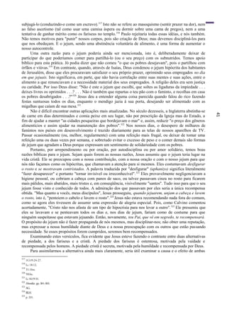 41
subjugá-lo (conduzindo-o como um escravo).317
Isto não se refere ao masoquismo (sentir prazer na dor), nem
ao falso ascetismo (tal como usar uma camisa áspera ou dormir sobre uma cama de pregos), nem a uma
tentativa de ganhar mérito como os fariseus no templo.318
Paulo rejeitaria todas essas idéias, e nós também.
Não temos motivos para "punir" nossos corpos, pois são criação de Deus; mas devemos discipliná-los para
que nos obedeçam. E o jejum, sendo uma abstinência voluntária de alimento, é uma forma de aumentar o
nosso autocontrole.
Uma outra razão para o jejum poderia ainda ser mencionada, isto é, deliberadamente deixar de
participar do que poderíamos comer para partilhá-lo (ou o seu preço) com os subnutridos. Temos apoio
bíblico para esta prática. Jó podia dizer que não comeu "o que os pobres desejavam", pois o partilhou com
órfãos e viúvas.319
Em contraste, quando, através de Isaías, Deus condenou o jejum hipócrita dos habitantes
de Jerusalém, disse que eles procuravam satisfazer o seu próprio prazer, oprimindo seus empregados no dia
em que jejuais. Isto significava, em parte, que não havia correlação entre suas mentes e suas ações, entre o
alimento a que renunciavam e a necessidade material dos seus empregados. A religião deles era sem justiça
ou caridade. Por isso Deus disse: "Não é este o jejum que escolhi, que soltes as ligaduras da impiedade . . .
deixes livres os oprimidos . . .? . . . Não é também que repartas o teu pão com o faminto, e recolhas em casa
os pobres desabrigados . . .?"320
Jesus deu a entender alguma coisa parecida quando falou do rico fazendo
festas suntuosas todos os dias, enquanto o mendigo jazia à sua porta, desejando ser alimentado com as
migalhas que caíam de sua mesa.321
Não é difícil encontrar outras aplicações mais atualizadas. No século dezesseis, a Inglaterra abstinha-se
de carne em dias determinados e comia peixe em seu lugar, não por prescrição da Igreja mas do Estado, a
fim de ajudar a manter "as cidades pesqueiras que bordejavam o mar" e, assim, reduzir "o preço dos gêneros
alimentícios e assim ajudar na manutenção dos pobres".322
Nos nossos dias, o desespero de milhares de
famintos nos países em desenvolvimento é trazido diariamente para as telas de nossos aparelhos de TV.
Passar ocasionalmente (ou, melhor, regularmente) com uma refeição mais frugal, ou deixar de tomar uma
refeição uma ou duas vezes por semana, e sobretudo evitar o excesso de peso e o comer demais são formas
de jejum que agradam a Deus porque expressam um sentimento de solidariedade com os pobres.
Portanto, por arrependimento ou por oração, por autodisciplina ou por amor solidário, temos boas
razões bíblicas para o jejum. Sejam quais forem as nossas razões, Jesus assumiu que o jejum teria lugar na
vida cristã. Ele se preocupou com a nossa contribuição, com a nossa oração e com o nosso jejum para que
nós não façamos como os hipócritas, que chamavam a atenção para si mesmos. Eles costumavam desfigurar
o rosto e se mostravam contristados. A palavra traduzida por "desfigurar" (aphanizo) significa literalmente
"fazer desaparecer" e portanto "tornar invisível ou irreconhecível".323
Eles provavelmente negligenciavam a
higiene pessoal, ou cobriam a cabeça com panos de saco, ou talvez passavam cinza no rosto para ficarem
mais pálidos, mais abatidos, mais tristes e, em conseqüência, visivelmente "santos". Tudo isso para que o seu
jejum fosse visto e conhecido de todos. A admiração dos que passavam por eles seria a única recompensa
obtida. "Mas quanto a vocês, meus discípulos", Jesus prosseguiu, quando jejuarem, unjam a cabeça e lavem
o rosto, isto é, "penteiem o cabelo e lavem o rosto".324
Jesus não estava recomendando nada fora do comum,
como se agora eles tivessem de assumir uma expressão de alegria especial. Pois, como Calvino comentou
acertadamente, "Cristo não nos afasta de um tipo de hipocrisia para nos levar a outro".325
Ele presumiu que
eles se lavavam e se penteavam todos os dias e, nos dias de jejum, fariam como de costume para que
ninguém suspeitasse que estavam jejuando. Então, novamente, teu Pai, que vê em segredo, te recompensará.
O propósito do jejum não é fazer propaganda de nós mesmos, mas disciplinar-nos; não obter uma reputação,
mas expressar a nossa humildade diante de Deus e a nossa preocupação com os outros que estão passando
necessidade. Se esses propósitos forem cumpridos, seremos bem recompensados.
Examinando estes versículos, fica evidente que Jesus esteve fazendo o contraste entre duas alternativas
de piedade, a dos fariseus e a cristã. A piedade dos fariseus é ostentosa, motivada pela vaidade e
recompensada pelos homens. A piedade cristã é secreta, motivada pela humildade e recompensada por Deus.
Para assimilarmos a alternativa ainda mais claramente, seria útil examinar a causa e o efeito de ambas
317
1CO9:24-27.
318
Lc 18:12.
319
31:16ss.
320
58:lss.
321
Lc16:19-31.
322
Homilies. pp.301-303.
323
AG.
324
BLH.
325
p. 331.
 
