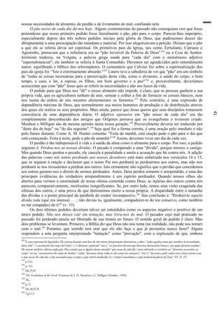 41
nossas necessidades de alimento, de perdão e de livramento do mal, confiando nele.
O pão nosso de cada dia dá-nos hoje. Alguns comentaristas do passado não conseguiam crer que Jesus
pretendesse que nosso primeiro pedido fosse literalmente o pão, pão para o corpo. Parecia-lhes impróprio,
especialmente depois dos três nobres pedidos iniciais pela glória de Deus, que pudéssemos descer tão
abruptamente a uma preocupação tão mundana e material. Por isso alegorizavam a petição. Diziam que o pão
a que ele se referia devia ser espiritual. Os primitivos pais da Igreja, tais como Tertuliano, Cipriano e
Agostinho, pensavam que a referência era ao "pão invisível da Palavra de Deus"334
ou à Ceia do Senhor.
Jerônimo traduziu, na Vulgata, a palavra grega usada para "cada dia" com o monstruoso adjetivo
"supersubstancial"; ele também se referia à Santa Comunhão. Devemos ser agradecidos pelo entendimento
maior, equilibrado e bíblico dos reformadores. O comentário que Calvino fez sobre a espiritualização dos
pais da igreja foi: "Isto é extremamente absurdo."335
Lutero teve a sabedoria de ver que "pão" era um símbolo
de "todas as coisas necessárias para a preservação desta vida, como o alimento, a saúde do corpo, o bom
tempo, a casa, o lar, a esposa, os filhos, um bom governo e a paz"336
e, provavelmente, deveríamos
acrescentar que com "pão" Jesus quis se referir às necessidades e não aos luxos da vida.
O pedido para que Deus nos "dê" o nosso alimento não impede, é claro, que as pessoas ganhem a sua
própria vida, que os agricultores tenham de arar, semear e colher a fim de fornecer os cereais básicos, nem
nos isenta da ordem de nós mesmos alimentarmos os famintos.337
Pelo contrário, é uma expressão de
dependência máxima de Deus, que normalmente usa meios humanos de produção e de distribuição através
dos quais ele realiza os seus propósitos. Mais ainda, parece que Jesus queria que seus discípulos tomassem
consciência de uma dependência diária. O adjetivo epiousios em "pão nosso de cada dia" era tão
completamente desconhecido dos antigos que Orígenes pensava que os evangelistas o tivessem criado.
Moulton e Milligan são da mesma opinião nesta nossa geração.338
Provavelmente deveria ser traduzido por
"deste dia de hoje" ou "do dia seguinte".339
Seja qual for a forma correta, é uma oração pelo imediato e não
pelo futuro distante. Como A. M. Hunter comenta: "Feita de manhã, esta oração pede o pão para o dia que
está começando. Feita à noite, pede o pão de amanhã."340
Assim, devemos viver um dia de cada vez.
O perdão é tão indispensável à vida e à saúde da alma como o alimento para o corpo. Por isso, o pedido
seguinte é: Perdoa-nos as nossas dívidas. O pecado é comparado a uma "dívida", porque merece o castigo.
Mas quando Deus perdoa o pecado, ele cancela a penalidade e anula a acusação que há contra nós. A adição
das palavras como nós temos perdoado aos nossos devedores está mais enfatizada nos versículos 14 e 15,
que se seguem à oração e declaram que o nosso Pai nos perdoará se perdoarmos aos outros, mas não nos
perdoará se nos recusarmos a perdoar aos outros. Isto certamente não significa que o perdão que concedemos
aos outros garante-nos o direito de sermos perdoados. Antes, Deus perdoa somente o arrependido, e uma das
principais evidências do verdadeiro arrependimento é um espírito perdoador. Quando nossos olhos são
abertos para vermos a enormidade de nossa ofensa cometida contra Deus, as injúrias dos outros contra nós
parecem, comparativamente, muitíssimo insignificantes. Se, por outro lado, temos uma visão exagerada das
ofensas dos outros, é uma prova de que diminuímos muito a nossa própria. A disparidade entre o tamanho
das dívidas é o ponto principal da parábola do credor incompassivo.341
Sua conclusão é: "Perdoei-te aquela
dívida toda (que era imensa) . . .; não devias tu, igualmente, compadecer-te do teu conservo, como também
eu me compadeci de ti?" (v. 33).
Os dois últimos pedidos deveriam talvez ser entendidos como os aspectos negativo e positivo de um
único pedido: Não nos deixes cair em tentação, mas livra-nos do mal. O pecador cujo mal praticado no
passado foi perdoado anseia ser libertado de sua tirania no futuro. O sentido geral do pedido é claro. Mas
dois problemas se levantam. Primeiro, a Bíblia diz que Deus não nos tenta (na realidade, não pode nos tentar)
com o mal.342
Portanto, que sentido tem orar que ele não faça o que já prometeu nunca fazer? Alguns
respondem a esta pergunta interpretando "tentação" como "provação", com a explicação de que, embora
334
É uma expressão de Agostinho. Ele começa fazendo uma lista de três outras interpretações alternativas, a saber, "todas aquelas coisas que atendem às necessidades
desta vida", "o sacramento do corpo de Cristo" e "o alimento espiritual", isto é, "os preceitos divinos que devemos diariamente buscar e nos quais devemos meditar".
Ele mesmo preferia a última explicação. Mas conclui que se alguém deseja entender "pão nosso de cada dia" como referindo-se também ao "alimento necessário ao
corpo" ou aos "sacramentos do corpo do Senhor", então, "devemos tomar todas as três coisas em conjunto". Isto é, "devemos pedir todas estas coisas juntas com
o pão nosso de cada dia: o pão necessário para o corpo, o pão visível santificado (sc. a Santa Comunhão) e o pão invisível da palavra de Deus" (VI. 25, 27).
335
p.322.
336
p. 147.
337
Mt 25:35.
338
The Vocabulary of the Greek Testament de J. H. Moulton e G. Milligan (Hodder, 1949).
339
AG.
340
p.75.
341
Mt 18:23-35.
342
Tg l:13.
 