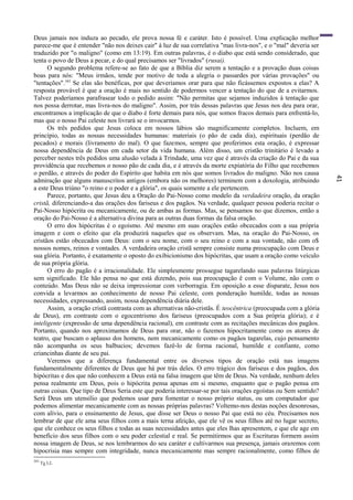 41
Deus jamais nos induza ao pecado, ele prova nossa fé e caráter. Isto é possível. Uma explicação melhor
parece-me que é entender "não nos deixes cair" à luz de sua correlativa "mas livra-nos", e o "mal" deveria ser
traduzido por "o maligno" (como em 13:19). Em outras palavras, é o diabo que está sendo considerado, que
tenta o povo de Deus a pecar, e do qual precisamos ser "livrados" (rusai).
O segundo problema refere-se ao fato de que a Bíblia diz serem a tentação e a provação duas coisas
boas para nós: "Meus irmãos, tende por motivo de toda a alegria o passardes por várias provações" ou
"tentações".343
Se elas são benéficas, por que deveríamos orar para que não ficássemos expostos a elas? A
resposta provável é que a oração é mais no sentido de podermos vencer a tentação do que de a evitarmos.
Talvez poderíamos parafrasear todo o pedido assim: "Não permitas que sejamos induzidos à tentação que
nos possa derrotar, mas livra-nos do maligno". Assim, por trás dessas palavras que Jesus nos deu para orar,
encontramos a implicação de que o diabo é forte demais para nós, que somos fracos demais para enfrentá-lo,
mas que o nosso Pai celeste nos livrará se o invocarmos.
Os três pedidos que Jesus coloca em nossos lábios são magnificamente completos. Incluem, em
princípio, todas as nossas necessidades humanas: materiais (o pão de cada dia), espirituais (perdão de
pecados) e morais (livramento do mal). O que fazemos, sempre que proferimos esta oração, é expressar
nossa dependência de Deus em cada setor da vida humana. Além disso, um cristão trinitário é levado a
perceber nestes três pedidos uma alusão velada à Trindade, uma vez que é através da criação do Pai e da sua
providência que recebemos o nosso pão de cada dia, e é através da morte expiatória do Filho que recebemos
o perdão, e através do poder do Espírito que habita em nós que somos livrados do maligno. Não nos causa
admiração que alguns manuscritos antigos (embora não os melhores) terminem com a doxologia, atribuindo
a este Deus triúno "o reino e o poder e a glória", os quais somente a ele pertencem.
Parece, portanto, que Jesus deu a Oração do Pai-Nosso como modelo da verdadeira oração, da oração
cristã, diferenciando-a das orações dos fariseus e dos pagãos. Na verdade, qualquer pessoa poderia recitar o
Pai-Nosso hipócrita ou mecanicamente, ou de ambas as formas. Mas, se pensamos no que dizemos, então a
oração do Pai-Nosso é a alternativa divina para as outras duas formas da falsa oração.
O erro dos hipócritas é o egoísmo. Até mesmo em suas orações estão obcecados com a sua própria
imagem e com o efeito que ela produzirá naqueles que os observam. Mas, na oração do Pai-Nosso, os
cristãos estão obcecados com Deus: com o seu nome, com o seu reino e com a sua vontade, não com o$
nossos nomes, reinos e vontades. A verdadeira oração cristã sempre consiste numa preocupação com Deus e
sua glória. Portanto, é exatamente o oposto do exibicionismo dos hipócritas, que usam a oração como veículo
de sua própria glória.
O erro do pagão é a irracionalidade. Ele simplesmente prossegue tagarelando suas palavras litúrgicas
sem significado. Ele hão pensa no que está dizendo, pois sua preocupação ê com o Volume, não com o
conteúdo. Mas Deus não se deixa impressionar com verborragia. Em oposição a esse disparate, Jesus nos
convida a levarmos ao conhecimento de nosso Pai celeste, com ponderação humilde, todas as nossas
necessidades, expressando, assim, nossa dependência diária dele.
Assim, a oração cristã contrasta com as alternativas não-cristãs. É teocêntrica (preocupada com a glória
de Deus), em contraste com o egocentrismo dos fariseus (preocupados com a Sua própria glória); e é
inteligente (expressão de uma dependência racional), em contraste com as recitações mecânicas dos pagãos.
Portanto, quando nos aproximamos de Deus para orar, não o fazemos hipocritamente como os atores de
teatro, que buscam o aplauso dos homens, nem mecanicamente como os pagãos tagarelas, cujo pensamento
não acompanha os seus balbucios; devemos fazê-lo de forma racional, humilde e confiante, como
criancinhas diante de seu pai.
Veremos que a diferença fundamental entre os diversos tipos de oração está nas imagens
fundamentalmente diferentes de Deus que há por trás deles. O erro trágico dos fariseus e dos pagãos, dos
hipócritas e dos que não conhecem a Deus está na falsa imagem que têm de Deus. Na verdade, nenhum deles
pensa realmente em Deus, pois o hipócrita pensa apenas em si mesmo, enquanto que o pagão pensa em
outras coisas. Que tipo de Deus Seria este que poderia interessar-se por tais orações egoístas ou Sem sentido?
Será Deus um utensílio que podemos usar para fomentar o nosso próprio status, ou um computador que
podemos alimentar mecanicamente com as nossas próprias palavras? Voltemo-nos destas noções desonrosas,
com alívio, para o ensinamento de Jesus, que disse ser Deus o nosso Pai que está no céu. Precisamos nos
lembrar de que ele ama seus filhos com a mais terna afeição, que ele vê os seus filhos até no lugar secreto,
que ele conhece os seus filhos e todas as suas necessidades antes que eles lhas apresentem, e que ele age em
benefício dos seus filhos com o seu poder celestial e real. Se permitirmos que as Escrituras formem assim
nossa imagem de Deus, se nos lembrarmos do seu caráter e cultivarmos sua presença, jamais oraremos com
hipocrisia mas sempre com integridade, nunca mecanicamente mas sempre racionalmente, como filhos de
343
Tg l:2.
 