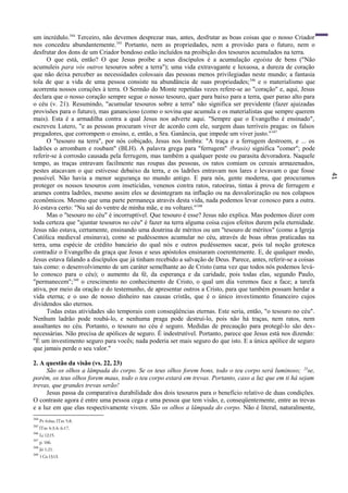 41
um incrédulo.344
Terceiro, não devemos desprezar mas, antes, desfrutar as boas coisas que o nosso Criador
nos concedeu abundantemente.345
Portanto, nem as propriedades, nem a provisão para o futuro, nem o
desfrutar dos dons de um Criador bondoso estão incluídos na proibição dos tesouros acumulados na terra.
O que está, então? O que Jesus proíbe a seus discípulos é a acumulação egoísta de bens ("Não
acumuleis para vós outros tesouros sobre a terra"); uma vida extravagante e luxuosa, a dureza de coração
que não deixa perceber as necessidades colossais das pessoas menos privilegiadas neste mundo; a fantasia
tola de que a vida de uma pessoa consiste na abundância de suas propriedades;346
e o materialismo que
acorrenta nossos corações à terra. O Sermão do Monte repetidas vezes refere-se ao "coração" e, aqui, Jesus
declara que o nosso coração sempre segue o nosso tesouro, quer para baixo para a terra, quer parao alto para
o céu (v. 21). Resumindo, "acumular tesouros sobre a terra" não significa ser previdente (fazer ajuizadas
provisões para o futuro), mas ganancioso (como o sovina que acumula e os materialistas que sempre querem
mais). Esta é a armadilha contra a qual Jesus nos adverte aqui. "Sempre que o Evangelho é ensinado",
escreveu Lutero, "e as pessoas procuram viver de acordo com ele, surgem duas terríveis pragas: os falsos
pregadores, que corrompem o ensino, e, então, a Sra. Ganância, que impede um viver justo."347
O "tesouro na terra", por nós cobiçado, Jesus nos lembra: "A traça e a ferrugem destroem, e ... os
ladrões o arrombam e roubam" (BLH). A palavra grega para "ferrugem" (brasis) significa "comer"; pode
referir-se à corrosão causada pela ferrugem, mas também a qualquer peste ou parasita devoradora. Naquele
tempo, as traças entravam facilmente nas roupas das pessoas, os ratos comiam os cereais armazenados,
pestes atacavam o que estivesse debaixo da terra, e os ladrões entravam nos lares e levavam o que fosse
possível. Não havia a menor segurança no mundo antigo. E para nós, gente moderna, que procuramos
proteger os nossos tesouros com inseticidas, venenos contra ratos, ratoeiras, tintas à prova de ferrugem e
arames contra ladrões, mesmo assim eles se desintegram na inflação ou na desvalorização ou nos colapsos
econômicos. Mesmo que uma parte permaneça através desta vida, nada podemos levar conosco para a outra.
Jó estava certo: "Nu saí do ventre de minha mãe, e nu voltarei."348
Mas o "tesouro no céu" é incorruptível. Que tesouro é esse? Jesus não explica. Mas podemos dizer com
toda certeza que "ajuntar tesouros no céu" é fazer na terra alguma coisa cujos efeitos durem pela eternidade.
Jesus não estava, certamente, ensinando uma doutrina de méritos ou um "tesouro de méritos" (como a Igreja
Católica medieval ensinava), como se pudéssemos acumular no céu, através de boas obras praticadas na
terra, uma espécie de crédito bancário do qual nós e outros pudéssemos sacar, pois tal noção grotesca
contradiz o Evangelho da graça que Jesus e seus apóstolos ensinaram coerentemente. E, de qualquer modo,
Jesus estava falando a discípulos que já tinham recebido a salvação de Deus. Parece, antes, referir-se a coisas
tais como: o desenvolvimento de um caráter semelhante ao de Cristo (uma vez que todos nós podemos levá-
lo conosco para o céu); o aumento da fé, da esperança e da caridade, pois todas elas, segundo Paulo,
"permanecem";349
o crescimento no conhecimento de Cristo, o qual um dia veremos face a face; a tarefa
ativa, por meio da oração e do testemunho, de apresentar outros a Cristo, para que também possam herdar a
vida eterna; e o uso de nosso dinheiro nas causas cristãs, que é o único investimento financeiro cujos
dividendos são eternos.
Todas estas atividades são temporais com conseqüências eternas. Este seria, então, "o tesouro no céu".
Nenhum ladrão pode roubá-lo, e nenhuma praga pode destruí-lo, pois não há traças, nem ratos, nem
assaltantes no céu. Portanto, o tesouro no céu é seguro. Medidas de precaução para protegê-lo são des-
necessárias. Não precisa de apólices de seguro. É indestrutível. Portanto, parece que Jesus está nos dizendo:
"É um investimento seguro para vocês; nada poderia ser mais seguro do que isto. E a única apólice de seguro
que jamais perde o seu valor."
2. A questão da visão (vs. 22, 23)
São os olhos a lâmpada do corpo. Se os teus olhos forem bons, todo o teu corpo será luminoso; 23
se,
porém, os teus olhos forem maus, todo o teu corpo estará em trevas. Portanto, caso a luz que em ti há sejam
trevas, que grandes trevas serão!
Jesus passa da comparativa durabilidade dos dois tesouros para o benefício relativo de duas condições.
O contraste agora é entre uma pessoa cega e uma pessoa que tem visão, e, conseqüentemente, entre as trevas
e a luz em que elas respectivamente vivem. São os olhos a lâmpada do corpo. Não é literal, naturalmente,
344
Pv 6:6ss; lTm 5:8.
345
lTm 4:3,4; 6:17.
346
Lc12:15.
347
p. 166.
348
Jó 1:21.
349
1Co13:13.
 