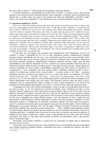 41
pois, não a darei a outrem."352
Tentar dividir a nossa lealdade é optar pela idolatria.
E quando percebemos a profundidade da escolha entre o Criador e a criatura, entre o Deus pessoal
glorioso e essa coisinha miserável chamada dinheiro, entre a adoração e a idolatria, parece inconcebível que
alguém faça a escolha errada, pois agora ê uma questão não apenas de durabilidade e benefício compa-
rativos, mas sim de valor comparativo: o valor intrínseco de um e a intrínseca falta de valor do outro.
4. A questão da ambição (vs. 25-34)
Por isso vos digo: Não andeis ansiosos pela vossa vida, quanto ao que haveis de comer ou beber; nem
pelo vosso corpo quanto ao que haveis de vestir. Não é a vida mais do que o alimento, e o corpo mais do
que as vestes? 26
Observai as aves do céu: não semeiam, não colhem, nem ajuntam em celeiros; contudo
vosso Pai celeste as sustenta. Porventura, não vaieis vós muito mais do que as aves? 27
Qual de vós, por
ansioso que esteja, pode acrescentar um cavado ao curso da sua vida? 28
E por que andais ansiosos quanto
ao vestuário? Considerai como crescem os lírios do campo: eles não trabalham nem fiam. 29
Eu, contudo,
vos afirmo que nem Salomão, em toda a sua glória, se vestiu como qualquer deles. 30
Ora, se Deus veste
assim a erva do campo, que hoje existe e amanhã é lançada no forno, quanto mais a vós outros, homens de
pequena fé? 31
Portanto não vos inquieteis, dizendo: Que comeremos? Que beberemos? ou: Com que nos
vestiremos? 32
porque os gentios é que procuram todas estas cousas; pois vosso Pai celeste sabe que
necessitais de todas elas; 33
buscai, pois, em primeiro lugar, o seu reino e a sua justiça, e todas estas cousas
vos serão acrescentadas. 132
Portanto, não vos inquieteis com o dia de amanhã, pois o amanhã trará os seus
cuidados; basta ao dia o seu próprio mal.
É uma pena que, nas igrejas, esta passagem seja freqüentemente lida isoladamente, fora do seu
contexto. E, assim, o significado do Por isso vos digo introdutório perde-se completamente. Portanto,
devemos começar relacionando este "por isso", com o ensinamento que levou Jesus a esta conclusão. Antes
de nos convocar a agir, ele nos convoca a pensar. Convida-nos a examinar clara e friamente as alternativas
que foram expostas, pesando-as cuidadosamente. Queremos acumular tesouros? Então, qual das duas
possibilidades é mais durável? Queremos ser livres e objetivos em nossas atividades? Queremos servir ao
melhor dos senhores? Então devemos considerar qual é o mais digno da nossa devoção. Apenas depois que
tivermos assimilado em nossas mentes a durabilidade comparativa dos dois tesouros (o corruptível e o
incorruptível) e o valor comparativo dos dois senhores (Deus e Mamom), estaremos prontos a fazer a
escolha. E só depois que tivermos feito a nossa escolha — o tesouro celeste, a luz, Deus — estaremos
preparados para ouvir as palavras que seguem: Por isso vos digo como deveis vos comportar: Não andeis
ansiosos pela vossa vida. . . nem pelo vosso corpo. . . buscai, pois, em primeiro lugar o seu reino e a sua
justiça (vs. 25, 33). Em outras palavras, nossa escolha básica quanto a qual dos dois mestres desejamos servir
afetará radicalmente nossa atitude para com ambos. Não ficaremos ansiosos sobre um deles, já que o
rejeitamos, mas nos concentraremos, mente e energia, no outro, a quem escolhemos. E, ao invés de nos
perdermos em nossas próprias preocupações, buscaremos em primeiro lugar aquilo que interessa a Deus.
A linguagem de Cristo sobre a busca (contrastando os gentios no que os seus discípulos devem buscar
em primeiro lugar; vs. 32, 33) introduz-nos à questão da ambição. Jesus considerou que todos os seres
humanos "buscam" alguma coisa. Não é natural que as pessoas fiquem à deriva, sem alvo na vida, como um
plâncton. Precisamos de alguma coisa pela qual viver, algo que dê significado à nossa existência, alguma
coisa para "buscar", alguma coisa sobre a qual colocar o nosso coração e a nossa mente. Embora poucos hoje
em dia usem a linguagem dos antigos filósofos gregos, o que nós buscamos, de fato, é aquilo que eles
chamavam de "o Bem Supremo", para lhe dedicarmos as nossas vidas. Provavelmente, "ambição" é o termo
equivalente moderno. E verdade que, no dicionário, esta palavra significa "um forte desejo de alcançar o
sucesso" e, portanto, de um modo geral, a sua imagem é ruim, pois tem um sabor egoísta. É neste sentido que
Shakespeare, em sua peça "Henrique VIII", faz este apelo a Thomas Cromwell: "Cromwell, eu te desafio,
põe de lado a ambição. Por causa desse pecado caíram anjos . . ." Mas a "ambição" pode igualmente referir-
se a fortes desejos, altruístas em lugar de egoístas, piedosos ao invés de mundanos. Resumindo, é possível ter
"ambições para Deus". A ambição refere-se aos alvos de nossa vida e ao incentivo que temos de atingi-los. A
ambição de uma pessoa é aquilo que a impele: revela a mola principal de suas ações, suas mais secretas
motivações. Isto, então, é o que Jesus estava dizendo ao definir, na contracultura cristã, o que devemos
buscar "em primeiro lugar".
Novamente, nosso Senhor simplifica o assunto para nós, reduzindo em apenas duas as alternativas
possíveis de alvos na vida.
Nesta seção, ele as confronta uma com a outra, insistindo com os seus discípulos que não se preocupem
com a própria segurança (alimento, bebida e vestimentas), pois essa é a obsessão dos "gentios", que não o
352
Is 42:8; 48:11.
 