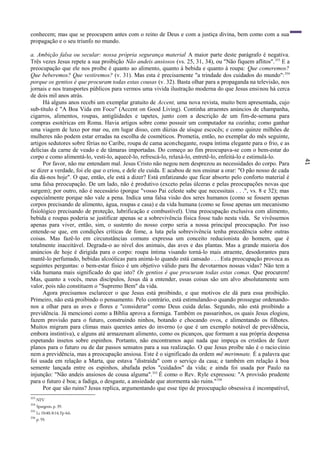 41
conhecem; mas que se preocupem antes com o reino de Deus e com a justiça divina, bem como com a sua
propagação e o seu triunfo no mundo.
a. Ambição falsa ou secular: nossa própria segurança material A maior parte deste parágrafo é negativa.
Três vezes Jesus repete a sua proibição Não andeis ansiosos (vs. 25, 31, 34), ou "Não fiquem aflitos".353
E a
preocupação que ele nos proíbe é quanto ao alimento, quanto à bebida e quanto à roupa: Que comeremos?
Que beberemos? Que vestiremos? (v. 31). Mas esta é precisamente "a trindade dos cuidados do mundo":354
porque os gentios é que procuram todas estas cousas (v. 32). Basta olhar para a propaganda na televisão, nos
jornais e nos transportes públicos para vermos uma vivida ilustração moderna do que Jesus ensinou há cerca
de dois mil anos atrás.
Há alguns anos recebi um exemplar gratuito de Accent, uma nova revista, muito bem apresentada, cujo
sub-título é "A Boa Vida em Foco" (Accent on Good Living). Continha atraentes anúncios de champanha,
cigarros, alimentos, roupas, antigüidades e tapetes, junto com a descrição de um fim-de-semana para
compras esotéricas em Roma. Havia artigos sobre como possuir um computador na cozinha; como ganhar
uma viagem de luxo por mar ou, em lugar disso, cem dúzias de uísque escocês; e como quinze milhões de
mulheres não podem estar erradas na escolha de cosméticos. Prometia, então, no exemplar do mês seguinte,
artigos sedutores sobre férias no Caribe, roupa de cama aconchegante, roupa íntima elegante para o frio, e as
delícias da carne de veado e de tâmaras importadas. Do começo ao fim preocupava-se com o bem-estar do
corpo e como alimentá-lo, vesti-lo, aquecê-lo, refrescá-lo, relaxá-lo, entretê-lo, enfeitá-lo e estimulá-lo.
Por favor, não me entendam mal. Jesus Cristo não negou nem desprezou as necessidades do corpo. Para
se dizer a verdade, foi ele que o criou, e dele ele cuida. E acabou de nos ensinar a orar: "O pão nosso de cada
dia dá-nos hoje". O que, então, ele está a dizer? Está enfatizando que ficar absorto pelo conforto material é
uma falsa preocupação. De um lado, não é produtivo (exceto pelas úlceras e pelas preocupações novas que
surgem); por outro, não é necessário (porque "vosso Pai celeste sabe que necessitais . . .", vs. 8 e 32); mas
especialmente porque não vale a pena. Indica uma falsa visão dos seres humanos (como se fossem apenas
corpos precisando de alimento, água, roupas e casa) e da vida humana (como se fosse apenas um mecanismo
fisiológico precisando de proteção, lubrificação e combustível). Uma preocupação exclusiva com alimento,
bebida e roupas poderia se justificar apenas se a sobrevivência física fosse tudo nesta vida. Se vivêssemos
apenas para viver, então, sim, o sustento do nosso corpo seria a nossa principal preocupação. Por isso
entende-se que, em condições críticas de fome, a luta pela sobrevivência tenha precedência sobre outras
coisas. Mas fazê-lo em circunstâncias comuns expressa um conceito reducionista do homem, que é
totalmente inaceitável. Degrada-o ao nível dos animais, das aves e das plantas. Mas a grande maioria dos
anúncios de hoje é dirigida para o corpo: roupa íntima visando torná-lo mais atraente, desodorantes para
mantê-lo perfumado, bebidas alcoólicas para animá-lo quando está cansado . . . Esta preocupação provoca as
seguintes perguntas: o bem-estar físico é um objetivo válido para lhe devotarmos nossas vidas? Não tem a
vida humana mais significado do que isto? Os gentios é que procuram todas estas comas. Que procurem!
Mas, quanto a vocês, meus discípulos, Jesus dá a entender, essas coisas são um alvo absolutamente sem
valor, pois não constituem o "Supremo Bem" da vida.
Agora precisamos esclarecer o que Jesus está proibindo, e que motivos ele dá para essa proibição.
Primeiro, não está proibindo o pensamento. Pelo contrário, está estimulando-o quando prossegue ordenando-
nos a olhar para as aves e flores e "considerar" como Deus cuida delas. Segundo, não está proibindo a
previdência. Já mencionei como a Bíblia aprova a formiga. Também os passarinhos, os quais Jesus elogiou,
fazem provisão para o futuro, construindo ninhos, botando e chocando ovos, e alimentando os filhotes.
Muitos migram para climas mais quentes antes do inverno (o que é um exemplo notável de previdência,
embora instintiva), e alguns até armazenam alimento, como os picanços, que formam a sua própria despensa
espetando insetos sobre espinhos. Portanto, não encontramos aqui nada que impeça os cristãos de fazer
planos para o futuro ou de dar passos sensatos para a sua realização. O que Jesus proíbe não é o raciocínio
nem a previdência, mas a preocupação ansiosa. Este ê o significado da ordem më merimnate. É a palavra que
foi usada em relação a Marta, que estava "distraída" com o serviço da casa; e também em relação à boa
semente lançada entre os espinhos, abafada pelos "cuidados" da vida; e ainda foi usada por Paulo na
injunção: "Não andeis ansiosos de cousa alguma".355
É como o Rev. Ryle expressou: "A provisão prudente
para o futuro é boa; a fadiga, o desgaste, a ansiedade que atormenta são ruins."356
Por que são ruins? Jesus replica, argumentando que esse tipo de preocupação obsessiva é incompatível,
353
NTV
354
Spurgeon, p. 39.
355
Lc 10:40; 8:14; Fp 4:6.
356
p. 59.
 