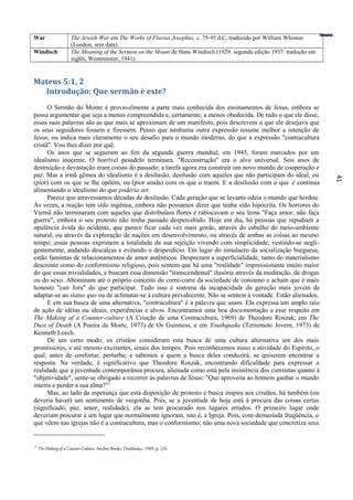 41
War The Jewish War em The Works of Flavius Josephus, c. 75-95 d.C, traduzido por William Whiston
(London, sem data).
Windisch The Meaning of the Sermon on the Mount de Hans Windisch (1929: segunda edição 1937: tradução em
inglês, Westminster, 1941).
Mateus 5:1, 2
Introdução: Que sermão é este?
O Sermão do Monte é provavelmente a parte mais conhecida dos ensinamentos de Jesus, embora se
possa argumentar que seja a menos compreendida e, certamente, a menos obedecida. De tudo o que ele disse,
essas suas palavras são as que mais se aproximam de um manifesto, pois descrevem o que ele desejava que
os seus seguidores fossem e fizessem. Penso que nenhuma outra expressão resume melhor a intenção de
Jesus, ou indica mais claramente o seu desafio para o mundo moderno, do que a expressão "contracultura
cristã". Vou lhes dizer por quê.
Os anos que se seguiram ao fim da segunda guerra mundial, em 1945, foram marcados por um
idealismo inocente. O horrível pesadelo terminara. "Reconstrução" era o alvo universal. Seis anos de
destruição e devastação eram coisas do passado; a tarefa agora era construir um novo mundo de cooperação e
paz. Mas a irmã gêmea do idealismo é a desilusão, desilusão com aqueles que não participam do ideal, ou
(pior) com os que se lhe opõem, ou (pior ainda) com os que o traem. E a desilusão com o que é continua
alimentando o idealismo do que poderia ser.
Parece que atravessamos décadas de desilusão. Cada geração que se levanta odeia o mundo que herdou.
Às vezes, a reação tem sido ingênua, embora não possamos dizer que tenha sido hipócrita. Os horrores do
Vietnã não terminaram com aqueles que distribuíam flores e rabiscavam o seu lema "Faça amor, não faça
guerra", embora o seu protesto não tenha passado despercebido. Hoje em dia, há pessoas que repudiam a
opulência ávida do ocidente, que parece ficar cada vez mais gordo, através do esbulho do meio-ambiente
natural, ou através da exploração de nações em desenvolvimento, ou através de ambas as coisas ao mesmo
tempo; essas pessoas exprimem a totalidade da sua rejeição vivendo com simplicidade, vestindo-se negli-
gentemente, andando descalças e evitando o desperdício. Em lugar do simulacro da socialização burguesa,
estão famintas de relacionamentos de amor autênticos. Desprezam a superficialidade, tanto do materialismo
descrente como do conformismo religioso, pois sentem que há uma "realidade" impressionante muito maior
do que essas trivialidades, e buscam essa dimensão "transcendental" ilusória através da meditação, de drogas
ou do sexo. Abominam até o próprio conceito do corre-corre da sociedade de consumo e acham que é mais
honesto "cair fora" do que participar. Tudo isso é sintoma da incapacidade da geração mais jovem de
adaptar-se ao status quo ou de aclimatar-se à cultura prevalecente. Não se sentem à vontade. Estão alienados.
E em sua busca de uma alternativa, "contracultura" é a palavra que usam. Ela expressa um amplo raio
de ação de idéias ou ideais, experiências e alvos. Encontramos uma boa documentação a esse respeito em
The Making of a Counter-culture (A Criação de uma Contracultura, 1969) de Theodore Roszak; em The
Dust of Death (A Poeira da Morte, 1973) de Os Guinness, e em Youthquake (Terremoto Jovem, 1973) de
Kenneth Leech.
De um certo modo, os cristãos consideram esta busca de uma cultura alternativa um dos mais
promissores, e até mesmo excitantes, sinais dos tempos. Pois reconhecemos nisso a atividade do Espírito, o
qual, antes de confortar, perturba; e sabemos a quem a busca deles conduzirá, se quiserem encontrar a
resposta. Na verdade, é significativo que Theodore Roszak, encontrando dificuldade para expressar a
realidade que a juventude contemporânea procura, alienada como está pela insistência dos cientistas quanto à
"objetividade", sente-se obrigado a recorrer às palavras de Jesus: "Que aproveita ao homem ganhar o mundo
inteiro e perder a sua alma?"2
Mas, ao lado da esperança que esta disposição de protesto e busca inspira aos cristãos, há também (ou
deveria haver) um sentimento de vergonha. Pois, se a juventude de hoje está à procura das coisas certas
(significado, paz, amor, realidade), ela as tem procurado nos lugares errados. O primeiro lugar onde
deveriam procurar é um lugar que normalmente ignoram, isto é, a Igreja. Pois, com demasiada freqüência, o
que vêem nas igrejas não é a contracultura, mas o conformismo; não uma nova sociedade que concretiza seus
2
The Making of a Counter-Culture, Anchor Books, Doubleday, 1969, p. 233.
 
