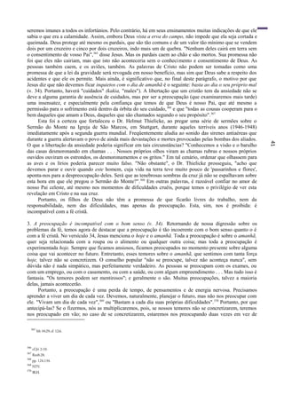 41
seremos imunes a todos os infortúnios. Pelo contrário, há em seus ensinamentos muitas indicações de que ele
sabia o que era a calamidade. Assim, embora Deus vista a erva do campo, não impede que ela seja cortada e
queimada. Deus protege até mesmo os pardais, que são tão comuns e de um valor tão mínimo que se vendem
dois por um cruzeiro e cinco por dois cruzeiros, indo mais um de quebra. "Nenhum deles cairá em terra sem
o consentimento de vosso Pai",365
disse Jesus. Mas os pardais caem ao chão e são mortos. Sua promessa não
foi que eles não cairiam, mas que isto não aconteceria sem o conhecimento e consentimento de Deus. As
pessoas também caem, e os aviões, também. As palavras de Cristo não podem ser tomadas como uma
promessa de que a lei da gravidade será revogada em nosso benefício, mas sim que Deus sabe a respeito dos
acidentes e que ele os permite. Mais ainda, é significativo que, no final deste parágrafo, o motivo por que
Jesus diz que não devemos ficar inquietos com o dia de amanhã é o seguinte: basta ao dia o seu próprio mal
(v. 34). Portanto, haverá "cuidados" (kakia, "males"). A libertação que um cristão tem da ansiedade não se
deve a alguma garantia de ausência de cuidados, mas por ser a preocupação (que examinaremos mais tarde)
uma insensatez, e especialmente pela confiança que temos de que Deus é nosso Pai, que até mesmo a
permissão para o sofrimento está dentro da órbita do seu cuidado,366
e que "todas as cousas cooperam para o
bem daqueles que amam a Deus, daqueles que são chamados segundo o seu propósito".367
Esta foi a certeza que fortaleceu o Dr. Helmut Thielicke, ao pregar uma série de sermões sobre o
Sermão do Monte na Igreja de São Marcos, em Stuttgart, durante aqueles terríveis anos (1946-1948)
imediatamente após a segunda guerra mundial. Freqüentemente aludia ao sonido das sirenes antiaéreas que
durante a guerra alertavam o povo de ainda mais devastações e mortes provocadas pelas bombas dos aliados.
O que a libertação da ansiedade poderia significar em tais circunstâncias? "Conhecemos a visão e o barulho
das casas desmoronando em chamas . . . Nossos próprios olhos viram as chamas rubras e nossos próprios
ouvidos ouviram os estrondos, os desmoronamentos e os gritos." Em tal cenário, ordenar que olhassem para
as aves e os lírios poderia parecer muito falso. "Não obstante", o Dr. Thielicke prosseguiu, "acho que
devemos parar e ouvir quando este homem, cuja vida na terra teve muito pouco de 'passarinhos e flores',
aponta-nos para a despreocupação deles. Será que as tenebrosas sombras da cruz já não se espalhavam sobre
esta hora em que ele pregou o Sermão do Monte?".368
Em outras palavras, é razoável confiar no amor de
nosso Pai celeste, até mesmo nos momentos de dificuldades cruéis, porque temos o privilégio de ver esta
revelação em Cristo e na sua cruz.
Portanto, os filhos de Deus não têm a promessa de que ficarão livres do trabalho, nem da
responsabilidade, nem das dificuldades, mas apenas da preocupação. Esta, sim, nos é proibida: é
incompatível com a fé cristã.
3. A preocupação é incompatível com o bom senso (v. 34). Retornando de nossa digressão sobre os
problemas da fé, temos agora de destacar que a preocupação é tão incoerente com o bom senso quanto o é
com a fé cristã. No versículo 34, Jesus menciona o hoje e o amanhã. Toda a preocupação é sobre o amanhã,
quer seja relacionada com a roupa ou o alimento ou qualquer outra coisa; mas toda a preocupação é
experimentada hoje. Sempre que ficamos ansiosos, ficamos preocupados no momento presente sobre alguma
coisa que vai acontecer no futuro. Entretanto, esses temores sobre o amanhã, que sentimos com tanta força
hoje, talvez não se concretizem. O conselho popular "não se preocupe, talvez não aconteça nunca", sem
dúvida não é nada simpático, mas perfeitamente verdadeiro. As pessoas se preocupam com os exames, ou
com um emprego, ou com o casamento, ou com a saúde, ou com algum empreendimento . . . Mas tudo isso é
fantasia. "Os temores podem ser mentirosos"; e geralmente o são. Muitas preocupações, talvez a maioria
delas, jamais acontecerão.
Portanto, a preocupação é uma perda de tempo, de pensamentos e de energia nervosa. Precisamos
aprender a viver um dia de cada vez. Devemos, naturalmente, planejar o futuro, mas não nos preocupar com
ele. "Vivam um dia de cada vez",369
ou "Bastam a cada dia suas próprias dificuldades".370
Portanto, por que
antecipá-las? Se o fizermos, nós as multiplicaremos, pois, se nossos temores não se concretizarem, teremos
nos preocupado em vão; no caso de se concretizarem, estaremos nos preocupando duas vezes em vez de
365
Mt 10:29; cf. 12:6.
366
cf.Jó 2:10.
367
Rm8:28.
368
pp. 124,134.
369
NTV.
370
BLH.
 