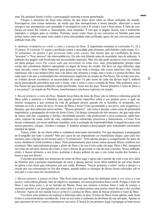 41
uma. De qualquer forma é tolice: a preocupação aumenta a nossa perturbação.
Chegou o momento de fazer uma síntese do que Jesus disse sobre as falsas ambições do mundo.
Preocupar-se com coisas materiais, de modo que elas monopolizem a nossa atenção, absorvam a nossa
energia e nos atormentem com ansiedade é incompatível com a fé cristã e com o bom senso. É falta de con-
fiança em nosso Pai celeste e, francamente, uma estupidez. É isto que os pagãos fazem; mas é totalmente
impróprio e indigno para os cristãos. Portanto, assim como Jesus já nos convocou no Sermão para uma
justiça maior, para um amor mais amplo e para uma piedade mais profunda, agora ele nos convoca para uma
ambição mais alta.
b. Ambição verdadeira ou cristã: o reino e a justiça de Deus. É importante examinar os versículos 31, 32 e
33 juntos. O versículo 31 repete a proibição contra a ansiedade pelo alimento, pela bebida e pela roupa. O v.
32 acrescenta: Os gentios é que procuram todas estas cousas. Isto mostra que, no vocabulário de Jesus,
"procurar" e "ficar ansioso" são intercambiáveis. Ele não está falando tanto de ansiedade, mas de ambição. A
ambição dos pagãos está focalizada nas necessidades materiais. Mas isto não pode acontecer com os cristãos,
em parte porque vosso Pai celeste sabe que necessitais de todas elas, mas, principalmente, porque estas
coisas não constituem objetivo apropriado ou digno da busca do cristão. Ele deve ter algo diferente, algo
mais elevado, como o Bem Supremo, para procurar com toda a energia; não coisas materiais, mas valores
espirituais; não o seu próprio bem, mas o de Deus; não alimento e roupa, mas o reino e a justiça de Deus. Isto
nada mais é do que a contituidade dos ensinamentos implícitos na oração do Pai-Nosso. De acordo com isso,
os cristãos devem reconhecer as necessidades do corpo ("o pão nosso de cada dia dá-nos hoje"), embora
nossa preocupação prioritária seja com o nome, com o reino e com a vontade de Deus. Não podemos orar o
Pai-Nosso até que nossas ambições sejam purificadas. Jesus nos diz para "buscar primeiro o reino de Deus e
a sua justiça"; na oração do Pai-Nosso, transformamos esta busca suprema em oração.
1. Buscar primeiro o reino de Deus. Quando Jesus falou do reino de Deus, não se referia à soberania geral de
Deus sobre a natureza e a História, mas àquele governo específico sobre o seu próprio povo, o qual ele
mesmo inaugurou e que começa na vida de qualquer pessoa quando ela se humilha, se arrepende, crê,
submete-se a ele e nasce de novo. O reino de Deus é Jesus Cristo governando o seu povo, com exigências e
bênçãos, que desconhecem meios-termos. "Buscar primeiro" este reino é desejar, como coisa de primordial
importância, a propagação do reino de Jesus Cristo. Tal desejo começará em nós mesmos, até que cada setor
de nossa vida (lar, casamento e família, moralidade pessoal, vida profissional e ética comercial, saldo ban-
cário, imposto de renda, estilo de vida, cidadania) seja submetido, prazeirosa e francamente, a Cristo. Esse
desejo continuará, em nosso ambiente imediato, com a aceitação da responsabilidade evangelística para com
nossos parentes, colegas, vizinhos e amigos. E também atingirá a preocupação pelo testemunho missionário
mundial da Igreja.
Temos, então, de ser claros sobre a verdadeira motivação missionária. Por que desejamos a propagação
do Evangelho por todo o mundo? Não por causa de um imperalismo ou triunfalismo iníquo, quer para nós
mesmos, para a Igreja ou até mesmo para o "Cristianismo". Nem apenas porque a evangelização faz parte de
nossa obediência cristã (embora o faça). Nem primariamente para tornar outras pessoas felizes (embora isso
aconteça). Mas especialmente porque a glória de Deus e do seu Cristo estão em jogo. Deus é Rei, inaugurou
seu reino de salvação através de Cristo, e tem o direito de governar a vida de suas criaturas. Nossa ambição,
então, é buscar primeiro o seu reino, acalentar o desejo ardente de que o seu nome receba dos homens a
honra a que tem direito.
Conceder prioridade aos interesses do reino de Deus aqui e agora não é perder de vista o seu alvo além
da História, pois a presente manifestação do reino é apenas parcial. Jesus falou também de um reino futuro
de glória e nos disse que orássemos por sua vinda. Portanto, "buscar primeiro o reino" inclui o desejo e a
oração por sua consumação no fim dos tempos, quando todos os inimigos do Reino forem colocados sob os
seus pés e o seu reino for incontestável.
2. Buscar primeiro a justiça de Deus. Não ficou claro por que Jesus fez distinção entre o seu reino e a sua
justiça, como idéias gêmeas, mas de objetivos separados, em nossa prioritária busca cristã. Porque o reino de
Deus é um reino justo e, já no Sermão do Monte, Jesus nos ensinou a termos fome e sede de justiça, a
estarmos prontos a ser perseguidos por causa dele e a evidenciarmos uma justiça maior do que a dos escribas
e fariseus. Agora ele nos manda buscar primeiro a justiça de Deus, além de buscar primeiro o reino de Deus.
Vou fazer uma tentativa de explicar a diferença entre os dois. O reino de Deus existe apenas onde Jesus
Cristo é conscientemente reconhecido. Estar no seu reino é sinônimo de desfrutar da sua salvação. Apenas os
que nasceram de novo viram e entraram no seu reino. E buscá-lo em primeiro lugar é propagar as boas novas
 