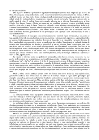 41
da salvação em Cristo.
Mas a justiça de Deus é (pelo menos argumentavelmente) um conceito mais amplo do que o reino de
Deus. Inclui aquela justiça individual e social à qual se fez referência anteriormente no Sermão. E Deus,
sendo ele mesmo um Deus justo, deseja a justiça em cada comunidade humana, não apenas em cada comu-
nidade cristã. Os profetas hebreus condenaram a injustiça não só em Israel e Judá, mas também entre as
nações pagãs à volta. O profeta Amos, por exemplo, advertiu que o juízo de Deus cairia sobre a Síria,
Filistia, Tiro, Edom, Amom e Moabe por causa de sua crueldade na guerra e outras atrocidades, como
também cairia sobre o povo de Deus. Deus odeia a injustiça e ama a justiça em qualquer lugar. O Pacto de
Lausanne, estruturado no Congresso sobre Evangelização do Mundo, em julho de 1974, inclui um parágrafo
sobre a "responsabilidade social cristã", que começa assim: "Afirmamos que Deus é o Criador e Juiz de
todos os homens. Portanto, partilhamos de sua preocupação com a justiça e com a reconciliação de toda a
sociedade humana."
Um dos propósitos de Deus para a sua comunidade nova e redimida é que, através dela, a sua justiça se
faça agradável (na vida pessoal, familiar, comercial, nacional e internacional), e por isso a recomenda a todos
os homens. Então as pessoas que estão fora do reino de Deus vão vê-la e desejá-la, e a justiça do reino de
Deus transbordará, por assim dizer, sobre o mundo dos não-cristãos. Naturalmente a profunda justiça do
coração, que Jesus enfatizou no Sermão, é impossível, a não ser nos que foram regenerados; mas certa
porção de justiça é possível na sociedade não-regenerada: na vida pessoal, nos padrões familiares e na
decência pública. Mas o cristão deseja ir muito além disso e ver as pessoas literalmente trazidas para dentro
do reino de Deus através da fé em Jesus Cristo. Ao mesmo tempo, não deveríamos nos envergonhar de
declarar que, fora do círculo do reino, Deus também prefere a justiça à injustiça, a liberdade à opressão, o
amor ao ódio, a paz à guerra.
Se é assim (e não vejo como isso poderia ser contestado), então buscar primeiro o seu reino e a sua
justiça pode-se dizer que abrange nossas responsabilidades cristãs evangelísticas e sociais, tanto quanto as
metáforas do "sal" e da "luz" de Mateus 5. A fim de buscar primeiro o reino de Deus temos de evangelizar,
uma vez que o reino só se propaga quando o evangelho de Cristo é pregado, ouvido, crido e obedecido. A
fim de buscar primeiro a justiça de Deus, temos também de evangelizar (pois a justiça interior do coração
torna-se impossível de outro modo), mas também temos de nos envolver em atividades e empreendimentos
sociais para propagar por toda a comunidade aqueles padrões mais elevados de justiça que são agradáveis a
Deus.
Qual é, então, a nossa ambição cristã? Todos nós somos ambiciosos de ser ou fazer alguma coisa,
geralmente desde os mais tenros anos. As ambições da infância tendem a seguir certos protótipos; por
exemplo: ser cowboy, astronauta ou bailarina. Os adultos também têm os seus próprios protótipos; por exem-
plo: ficar rico, famoso ou poderoso. Mas, em última análise, só há duas ambições possíveis para os seres
humanos. Vimos até agora como Jesus comparou a verdadeira com a falsa ambição, a secular ("gentia") com
a cristã, a material com a espiritual, os tesouros da terra com os tesouros do céu, o alimento e a roupa com o
reino e a justiça de Deus. Mas, acima e além de tudo isso, fica um contraste ainda mais fundamental. No
final, exatamente como há apenas dois tipos de piedade, a egocêntrica e a teocêntrica, também existem
apenas dois tipos de ambição: podemos ser ambiciosos para nós mesmos ou para Deus. Não há uma terceira
alternativa.
As ambições voltadas para o ego podem ser bastante modestas (o suficiente para comer, beber e vestir,
como no Sermão) ou podem ser grandiosas (uma casa maior» um carro mais possante, um salário melhor,
uma reputação mais influente, mais poder). Mas, modestas ou não, são ambições dirigidas a mim mesmo:
meu conforto, minha riqueza, meu status, meu poder.
As ambições voltadas para Deus, entretanto, para serem dignas dele, nunca devem ser modestas. Há
algo inerentemente impróprio em se ter pequenas ambições para Deus. Como poderíamos nos contentar em
que ele adquira só mais um pouquinho de honra no mundo? Não. Quando percebemos que Deus é Rei, então
desejamos vê-lo coroado de glória e honra, no lugar a que tem direito, que é o lugar supremo. Então
tornamo-nos ambiciosos pela propagação do seu reino e da sua justiça por toda parte.
Quando isto constitui genuinamente a nossa ambição predominante, então não só todas estas cousas
vos serão acrescentadas (isto é, nossas necessidades materiais serão supridas), como também não haverá mal
algum em ter ambições secundárias, uma vez que estas serão subservientes à nossa ambição primária e não
competirão com ela. Na verdade, só então é que as ambições secundárias tornam-se sadias. Os cristãos
deveriam ser zelosos em desenvolver os seus talentos, alargar as suas oportunidades, estender a sua
influência e receber promoções em seu trabalho, não mais para fomentar o seu próprio ego ou edificar o seu
próprio império, mas sim para, através de tudo o que façam, glorificar a Deus. Ambições menores são sadias
e corretas, contanto que não constituam um fim em si mesmas (isto é, em nós mesmos), mas sejam o meio de
 