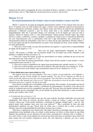41
alcançar um fim maior (a propagação do reino e da justiça de Deus) e, portanto, o maior de todos, isto é, a
glória de Deus. Este é o "Bem Supremo" que devemos buscar primeiro; não há outro.
Mateus 7:1-12
Os relacionamentos do cristão: com os seus irmãos e com o seu Pai
Mateus 7 consiste de um grupo de parágrafos aparentemente isolados. O elo existente entre eles não é
óbvio. O capítulo como um todo também não segue o anterior numa seqüência explícita de pensamentos.
Muitos comentaristas concluíram, portanto, que Mateus reuniu estes blocos de material que originalmente
pertenciam a diferentes contextos e que ele talvez tenha feito o seu trabalho editorial um tanto
desajeitadamente. Mas não é necessário chegar a tal conclusão. O fio de ligação que corre por todo o
capítulo, embora de maneira solta, ê o dos relacionamentos. Poderia parecer bastante lógico que, tendo
descrito o caráter, a influência, a justiça, a piedade e a ambição do cristão, Jesus se concentrasse finalmente
nos seus relacionamentos, pois a contracultura cristã não é algo individualista, mas comunitário, e os
relacionamentos dentro da comunidade e entre esta e os outros são de suma importância. Portanto, Mateus 7
nos dá um registro da rede de relacionamentos aos quais, como discípulos de Jesus, somos atraídos. Podem
ser assim apresentados:
1. Para com o nosso irmão, em cujo olho percebemos um argueiro e a quem temos a responsabilidade
de ajudar, não de julgar (vs. 1-5).
2. Para com um grupo espantosamente designado de "cães" e
"porcos". São pessoas, é verdade, mas sua natureza animal é de tal espécie que somos instruídos a não
partilhar o evangelho de Deus com elas (v. 6).
3. Para com o nosso Pai celeste, do qual nos aproximamos em oração, confiantes de que ele não nos
dará nada menos que "boas coisas" (vs. 7-11).
4. Para com todos de maneira generalizada: a Regra Áurea deveria orientar a nossa atitude e o nosso
comportamento para com eles (v. 12).
5. Para com os nossos companheiros de viagem nesta peregrinação pelo caminho estreito (vs. 13,14).
6. Para com os falsos profetas, que temos de reconhecer e dos quais devemos nos acautelar (vs. 15-20).
7. Para com Jesus, nosso Senhor, cujos ensinamentos temos de ouvir e obedecer (vs. 21-27).
1. Nossa atitude para com o nosso irmão (vs. 1-5)
Não julgueis, para que não sejais julgados. 2
Pois com o critério com que julgardes, sereis julgados; e
com a medida com que tiverdes medido vos medirão também. 3
Por que vês tu o argueiro no olho de teu
irmão, porém não reparas na trave que está no teu próprio? 4
Ou como dirás a teu irmão: Deixa-me tirar o
argueiro do teu olho, quando tens a trave no teu? 5
Hipócrita, tira primeiro a trave do teu olho e então verás
claramente para tirar o argueiro do olho de teu irmão.
Jesus não dá a entender que a comunidade cristã será perfeita. Pelo contrário, ele pressupõe que haverá
contravenções e estas darão lugar a tensões, a problemas de relacionamento. Na prática, como deveria um
cristão se comportar para com um companheiro que agiu mal? Será que Jesus tem alguma instrução sobre a
disciplina dentro da sua comunidade? Sim, em tal situação ele proíbe duas alternativas e, então, aconselha a
terceira, que é melhor, mais "cristã".
a. O cristão não deve ser juiz (vs. 1, 2)
As palavras de Jesus Não julgueis para que não sejais julgados são muito conhecidas, mas muito mal
interpretadas. Para início de conversa, devemos rejeitar a crença de Tolstoy, o qual, com base neste
versículo, achava que "Cristo proíbe totalmente a instituição de qualquer tribunal legal", e que ele "não
poderia querer dizer qualquer outra coisa com essas palavras".371
Mas a proibição de Jesus não pode
absolutamente significar isso que Tolstoy tinha em mente, pois o contexto não se refere a juizes nos
tribunais, mas sim à responsabilidade dos indivíduos uns para com os outros.
Além disso, a injunção de nosso Senhor para "não julgar" não pode ser entendida como uma ordem para
suspendermos nossa faculdade crítica em relação a outras pessoas, ou fechar os olhos diante de suas faltas
fingindo não percebê-las, ou nos abstermos de toda critica, recusando-nos a discernir entre a verdade e o
erro, entre o bem e o mal. Como podemos ter certeza de que Jesus não estava se referindo a estas coisas? Em
parte, porque não seria honesto comportar-se assim, mas seria hipocrisia e sabemos, por esta e outras
371
p.331.
 