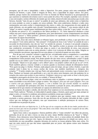 41
passagens, que ele ama a integridade e odeia a hipocrisia. Em parte, porque seria uma contradição da
natureza do homem, o qual, criado à imagem de Deus, tem a capacidade de julgar valores. Em parte,
também, porque muitos dos ensinamentos de Cristo no Sermão do Monte baseiam-se na pressuposição de
que usaremos (e realmente deveríamos usar) o nosso poder de crítica. Por exemplo, repetidas vezes ouvimos
a sua convocação a sermos diferentes do mundo que nos rodeia, desenvolvendo uma justiça que exceda a dos
fariseus, fazendo "mais do que os outros" no padrão de amor que adotamos, não sendo como os hipócritas
em nossa piedade ou como os pagãos em nossa ambição. Mas como poderíamos obedecer a todos estes
ensinamentos sem antes avaliar o comportamento dos outros e, então, nos assegurarmos de estar agindo de
modo diferente, em um padrão mais elevado? Semelhantemente, em Mateus 7, esta mesma ordem de não
"julgar" os outros é seguida quase imediatamente por duas outras ordens: evitar dar "o que é santo" aos cães,
ou pérolas aos porcos (v. 6), e acautelar-se dos falsos profetas (v. 15). Seria impossível obedecer a estas
ordens sem usar a nossa capacidade de julgamento, pois, para determinar o nosso comportamento em relação
aos "cães", "porcos" e "falsos profetas", primeiro precisamos ter capacidade de reconhecê-los e, para isso,
precisamos de algum discernimento.
Se, então, Jesus não estava abolindo os tribunais legais, nem proibindo a crítica, o que quis dizer com
não julgueis? Com outras palavras: "não censurar". O discípulo de Jesus é um "crítico" no sentido de usar o
seu poder de discernimento, mas não um "juiz" no sentido de censurar. A censura é um pecado composto,
que consiste de diversos ingredientes desagradáveis. Não significa avaliar as pessoas com discernimento,
mas condená-las severamente. O crítico que julga os outros é um descobridor de erros, num processo
negativo e destrutivo para com as outras pessoas, e adora viver à procura de falhas nos outros. Imagina as
piores intenções nas pessoas, joga água fria nos seus planos e é inexorável quanto aos erros delas.
Pior do que isso, censurar é assumir o papel de juiz, reivindicando assim a competência e a autoridade
de fazer um julgamento de seu próximo. Mas, se eu o fizer, estarei colocando a mim e aos meus
companheiros numa posição errada. Pois desde quando são eles meus servos, subordinados a mim? E desde
quando sou eu seu senhor e juiz? Como Paulo escreveu aos Romanos, aplicando a verdade de Mateus 7:1 à
sua situação: "Quem és tu que julgas o servo alheio? para o seu próprio senhor está de pé ou cai" (14:4).
Paulo também aplicou a mesma verdade a si mesmo quando se encontrou rodeado de difamadores hostis:
"Pois quem me julga é o Senhor. Portanto, nada julgueis antes do tempo, até que venha o Senhor, o qual não
somente trará à plena luz as cousas ocultas das trevas, mas também manifestará os desígnios dos
corações."372
O ponto simples mas vital que Paulo está apresentando nestes versículos é que o homem não é
Deus. Nenhum ser humano está qualificado a ser o juiz de outros seres humanos, pois não podemos ler os
corações dos outros nem avaliar os seus motivos. Condenar é atrever-se a agir como se fosse o dia do juízo,
usurpando a prerrogativa do divino Juiz; na verdade, é "brincar de Deus".
Não só não devemos julgar, como nos encontramos entre os julgados, e seremos julgados com muito
maior severidade se nos atrevermos a julgar os outros. Não julgueis, para que não sejais julgados. Pois com
o critério com que julgardes, sereis julgados; e com a medida com que tiverdes medido vos medirão
também. A exposição dos princípios está clara. Se assumimos a posição de juizes, não podemos invocar a
ignorância da lei que estamos reivindicando ser capazes de administrar aos outros.
Se gostamos de ocupar a cátedra, não devemos ficar surpresos ao nos encontrarmos no banco dos réus.
Como Paulo explicou: "Portanto, és indesculpável quando julgas, ó homem, quem quer que sejas; porque no
julgar a outro, a ti mesmo te condenas; pois praticas as próprias cousas que condenas."373
Resumindo, a ordem de não julgar não é uma exigência para que sejamos cegos, mas antes uma
exortação a sermos generosos. Jesus não nos diz que deixemos de ser homens (deixando de lado o poder
crítico que nos distingue dos animais), mas que renunciemos à ambição presunçosa de sermos Deus,
colocando-nos na posição de juizes.
b. O cristão não deve ser hipócrita (vs. 3, 4) Por que vês tu o argueiro no olho de teu irmão, porém não re -
paras na trave que está no teu próprio? 4
Ou como dirás a teu irmão: Deixa-me tirar o argueiro do teu olho,
quando tens a trave no teu?
Agora Jesus conta a sua pequena e famosa parábola sobre o "corpo estranho" nos olhos das pessoas,
partículas de pó de um lado e traves ou toras de outro. James Moffatt chamou-os de "lasca" e "tábua".
Primeiro, Jesus denunciou nossa hipocrisia para com Deus, isto é, a nossa prática de piedade diante dos
homens para sermos vistos por eles. Agora, ele denuncia a nossa hipocrisia em relação aos outros, isto é,
interferindo em seus pecadilhos, enquanto deixamos de resolver as nossas próprias faltas mais sérias. Eis
aqui um outro motivo por que não temos capacidade para ser juizes: não apenas somos seres humanos
372
1 Co 4:4,5.
373
Rm2:l;cf.Tg3:l.
 