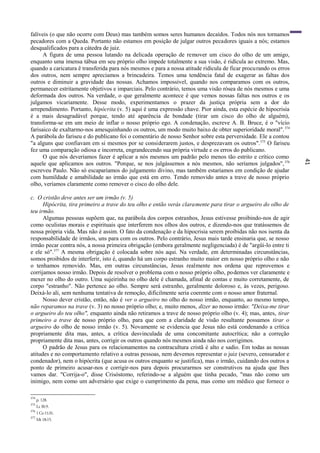 41
falíveis (o que não ocorre com Deus) mas também somos seres humanos decaídos. Todos nós nos tornamos
pecadores com a Queda. Portanto não estamos em posição de julgar outros pecadores iguais a nós; estamos
desqualificados para a cátedra de juiz.
A figura de uma pessoa lutando na delicada operação de remover um cisco do olho de um amigo,
enquanto uma imensa tábua em seu próprio olho impede totalmente a sua visão, é ridícula ao extremo. Mas,
quando a caricatura ê transferida para nós mesmos e para a nossa atitude ridícula de ficar procurando os erros
dos outros, nem sempre apreciamos a brincadeira. Temos uma tendência fatal de exagerar as faltas dos
outros e diminuir a gravidade das nossas. Achamos impossível, quando nos comparamos com os outros,
permanecer estritamente objetivos e imparciais. Pelo contrário, temos uma visão rósea de nós mesmos e uma
deformada dos outros. Na verdade, o que geralmente acontece é que vemos nossas faltas nos outros e os
julgamos vicariamente. Desse modo, experimentamos o prazer da justiça própria sem a dor do
arrependimento. Portanto, hipócrita (v. 5) aqui é uma expressão chave. Pior ainda, esta espécie de hipocrisia
é a mais desagradável porque, tendo até aparência de bondade (tirar um cisco do olho de alguém),
transforma-se em um meio de inflar o nosso próprio ego. A condenação, escreve A. B. Bruce, é o "vício
farisaico de exaltarmo-nos amesquinhando os outros, um modo muito baixo de obter superioridade moral".374
A parábola do fariseu e do publicano foi o comentário de nosso Senhor sobre esta perversidade. Ele a contou
"a alguns que confiavam em si mesmos por se considerarem justos, e desprezavam os outros".375
O fariseu
fez uma comparação odiosa e incorreta, engrandecendo sua própria virtude e os erros do publicano.
O que nós deveríamos fazer é aplicar a nós mesmos um padrão pelo menos tão estrito e crítico como
aquele que aplicamos aos outros. "Porque, se nos julgássemos a nós mesmos, não seríamos julgados",376
escreveu Paulo. Não só escaparíamos do julgamento divino, mas também estaríamos em condição de ajudar
com humildade e amabilidade ao irmão que está em erro. Tendo removido antes a trave de nosso próprio
olho, veríamos claramente como remover o cisco do olho dele.
c. O cristão deve antes ser um irmão (v. 5)
Hipócrita, tira primeiro a trave do teu olho e então verás claramente para tirar o argueiro do olho de
teu irmão.
Algumas pessoas supõem que, na parábola dos corpos estranhos, Jesus estivesse proibindo-nos de agir
como oculistas morais e espirituais que interferem nos olhos dos outros, e dizendo-nos que tratássemos de
nossa própria vida. Mas não é assim. O fato da condenação e da hipocrisia serem proibidas não nos isenta da
responsabilidade de irmãos, uns para com os outros. Pelo contrário, Jesus mais tarde ensinaria que, se nosso
irmão pecar contra nós, a nossa primeira obrigação (embora geralmente negligenciada) é de "argüi-lo entre ti
e ele só".377
A mesma obrigação é colocada sobre nós aqui. Na verdade, em determinadas circunstâncias,
somos proibidos de interferir, isto é, quando há um corpo estranho muito maior em nosso próprio olho e não
o tenhamos removido. Mas, em outras circunstâncias, Jesus realmente nos ordena que reprovemos e
corrijamos nosso irmão. Depois de resolver o problema com o nosso próprio olho, podemos ver claramente e
mexer no olho do outro. Uma sujeirinha no olho dele é chamada, afinal de contas e muito corretamente, de
corpo "estranho". Não pertence ao olho. Sempre será estranho, geralmente doloroso e, às vezes, perigoso.
Deixá-lo ali, sem nenhuma tentativa de remoção, dificilmente seria coerente com o nosso amor fraternal.
Nosso dever cristão, então, não é ver o argueiro no olho do nosso irmão, enquanto, ao mesmo tempo,
não reparamos na trave (v. 3) no nosso próprio olho; e, muito menos, dizer ao nosso irmão: "Deixa-me tirar
o argueiro do teu olho", enquanto ainda não retiramos a trave de nosso próprio olho (v. 4); mas, antes, tirar
primeiro a trave de nosso próprio olho, para que com a claridade de visão resultante possamos tirar o
argueiro do olho de nosso irmão (v. 5). Novamente se evidencia que Jesus não está condenando a crítica
propriamente dita mas, antes, a crítica desvinculada de uma concomitante autocrítica; não a correção
propriamente dita mas, antes, corrigir os outros quando nós mesmos ainda não nos corrigimos.
O padrão de Jesus para os relacionamentos na contracultura cristã é alto e sadio. Em todas as nossas
atitudes e no comportamento relativo a outras pessoas, nem devemos representar o juiz (severo, censurador e
condenador), nem o hipócrita (que acusa os outros enquanto se justifica), mas o irmão, cuidando dos outros a
ponto de primeiro acusar-nos e corrigir-nos para depois procurarmos ser construtivos na ajuda que lhes
vamos dar. "Corrija-o", disse Crisóstomo, referindo-se a alguém que tinha pecado, "mas não como um
inimigo, nem como um adversário que exige o cumprimento da pena, mas como um médico que fornece o
374
p. 128.
375
Lc l8:9.
376
1Co11:31.
377
Mt 18:15.
 