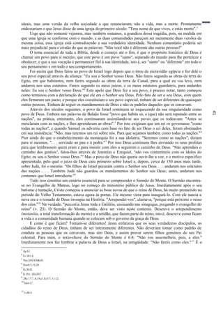 41
ideais, mas uma versão da velha sociedade a que renunciaram; não a vida, mas a morte. Prontamente
endossariam o que Jesus disse de uma igreja do primeiro século: "Tens nome de que vives, e estás morto".3
Urge que não somente vejamos, mas também sintamos, a grandeza dessa tragédia, pois, na medida em
que uma igreja se conforme com o mundo, e as duas comunidades pareçam ser meramente duas versões da
mesma coisa, essa igreja está contradizendo a sua verdadeira identidade. Nenhum comentário poderia ser
mais prejudicial para o cristão do que as palavras: "Mas você não é diferente das outras pessoas!"
O tema essencial de toda a Bíblia, desde o começo até o fim, é que o propósito histórico de Deus é
chamar um povo para si mesmo; que este povo é um povo "santo", separado do mundo para lhe pertencer e
obedecer; e que a sua vocação é permanecer fiel à sua identidade, isto ê, ser "santo" ou "diferente" em todo o
seu pensamento e em todo o seu comportamento.
Foi assim que Deus falou ao povo de Israel logo depois que o tirou da escravidão egípcia e fez dele o
seu povo especial através da aliança: "Eu sou o Senhor vosso Deus. Não fareis segundo as obras da terra do
Egito, em que habitastes, nem fareis segundo as obras da terra de Canaã, para a qual eu vos levo, nem
andareis nos seus estatutos. Fareis segundo os meus juízos, e os meus estatutos guardareis, para andardes
neles: Eu sou o Senhor vosso Deus."4
Este apelo que Deus fez a seu povo, é preciso notar, tanto começou
como terminou com a declaração de que ele era o Senhor seu Deus. Pelo fato de ser o seu Deus, com quem
eles firmaram um pacto, e porque eles constituíam o seu povo especial, tinham de ser diferentes de quaisquer
outras pessoas. Tinham de seguir os mandamentos de Deus e não os padrões daqueles que os cercavam.
Através dos séculos seguintes, o povo de Israel continuou se esquecendo da sua singularidade como
povo de Deus. Embora nas palavras de Balaão fosse "povo que habita só, e (que) não será reputado entre as
nações", na prática, entretanto, eles continuaram assimilando-se aos povos que os rodeavam: "Antes se
mesclaram com as nações, e lhes aprenderam as obras".5
Por isso exigiram que um rei os governasse "como
todas as nações", e quando Samuel os advertiu com base no fato de ser Deus o rei deles, foram obstinados
em sua insistência: "Não, mas teremos um rei sobre nós. Para que sejamos também como todas as nações."6
Pior ainda do que o estabelecimento da monarquia foi a sua idolatria. "Seremos como as nações", diziam
para si mesmos, ". . . servindo ao pau e à pedra."7
Por isso Deus continuou lhes enviando os seus profetas
para que lembrassem quem eram e para insistir com eles a seguirem o caminho de Deus. "Não aprendais o
caminho dos gentios", falou-lhes através de Jeremias e Ezequiel, "não vos contamineis com os ídolos do
Egito; eu sou o Senhor vosso Deus."8
Mas o povo de Deus não queria ouvir-lhe a voz, e o motivo específico
apresentado, pelo qual o juízo de Deus caiu primeiro sobre Israel e, depois, cerca de 150 anos mais tarde,
sobre Judá, foi o mesmo: "Os filhos de Israel pecaram contra o Senhor seu Deus . . . andaram nos estatutos
das nações . . . Também Judá não guardou os mandamentos do Senhor seu Deus; antes, andaram nos
costumes que Israel introduziu."9
Tudo isso constitui um cenário essencial para se compreender o Sermão do Monte. O Sermão encontra-
se no Evangelho de Mateus, logo no começo do ministério público de Jesus. Imediatamente após o seu
batismo e tentação, Cristo começou a anunciar as boas novas de que o reino de Deus, há muito prometido no
período do Velho Testamento, estava agora às portas. Ele mesmo viera para inaugurá-lo. Com ele nascia a
nova era e o reinado de Deus irrompia na História. "Arrependei-vos", clamava, "porque está próximo o reino
dos céus."10
Na verdade, "percorria Jesus toda a Galiléia, ensinando nas sinagogas, pregando o evangelho do
reino" (v. 23). O Sermão do Monte, então, deve ser visto neste contexto. Descreve o arrependimento
(metanóia, a total transformação da mente) e a retidão, que fazem parte do reino; isto é, descreve como ficam
a vida e a comunidade humana quando se colocam sob o governo da graça de Deus.
E como é que ficam? Tornam-se diferentes! Jesus enfatizou que os seus verdadeiros discípulos, os
cidadãos do reino de Deus, tinham de ser inteiramente diferentes. Não deveriam tomar como padrão de
conduta as pessoas que os cercavam, mas sim Deus, e assim provar serem filhos genuínos do seu Pai
celestial. Para mim, o texto-chave do Sermão do Monte é 6:8: "Não vos assemelheis, pois, a eles."
Imediatamente nos faz lembrar a palavra de Deus a Israel, na antigüidade: "Não fareis como eles."11
É o
3
Ap3:l.
4
Lv18:1-4.
5
Nm23:9;SI106:35.
6
lSm8:5,19,20.
7
Ez20:32.
8
Jr 10:1, 2;Ez20:7.
9
2Rs 17:7, 8,19;cf. Ez5:7; 11:12.
10
Mt4:17.
11
Lvl8:3.
 