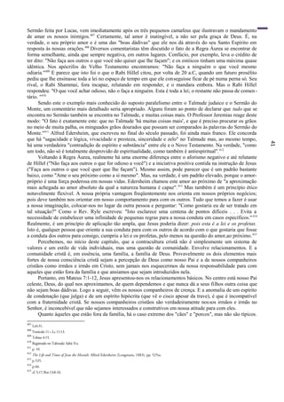 41
Sermão feita por Lucas, vem imediatamente após os três pequenos camafeus que ilustravam o mandamento
de amar os nossos inimigos.407
Certamente, tal amor é inatingível, a não ser pela graça de Deus. É, na
verdade, o seu próprio amor e é uma das "boas dádivas" que ele nos dá através do seu Santo Espírito em
resposta às nossas orações.408
Diversos comentaristas têm discutido o fato de a Regra Áurea se encontrar de
forma semelhante, ainda que sempre negativa, em outros lugares. Confúcio, por exemplo, leva o crédito de
ter dito: "Não faça aos outros o que você não quiser que lhe façam"; e os estóicos tinham uma máxima quase
idêntica. Nos apócrifos do Velho Testamento encontramos: "Não faça a ninguém o que você mesmo
odiaria."409
E parece que isto foi o que o Rabi Hillel citou, por volta de 20 a.C, quando um futuro prosélito
pediu que lhe ensinasse toda a lei no espaço de tempo em que ele conseguisse ficar de pé numa perna só. Seu
rival, o Rabi Shammai, fora incapaz, relutando em responder, e o mandara embora. Mas o Rabi Hillel
respondeu: "O que você achar odioso, não o faça a ninguém. Esta é toda a lei; o restante não passa de comen-
tário. "410
Sendo este o exemplo mais conhecido do suposto paralelismo entre o Talmude judaico e o Sermão do
Monte, um comentário mais detalhado seria apropriado. Alguns foram ao ponto de declarar que tudo que se
encontra no Sermão também se encontra no Talmude, e muitas coisas mais. O Professor Jeremias reage deste
modo: "O fato é exatamente este: que no Talmude 'há muitas coisas mais', e que é preciso procurar os grãos
no meio de muita palha, os minguados grãos dourados que possam ser comparados às palavras do Sermão do
Monte."411
Alfred Edersheim, que escreveu no final do século passado, foi ainda mais franco. Ele concorda
que há "sagacidade e lógica, vivacidade e presteza, sinceridade e zelo" no Talmude mas, ao mesmo tempo,
há uma verdadeira "contradição de espírito e substância" entre ele e o Novo Testamento. Na verdade, "como
um todo, não só é totalmente desprovido de espiritualidade, como também é antiespiritual".412
Voltando à Regra Áurea, realmente há uma enorme diferença entre o aforismo negativo e até relutante
de Hillel ("Não faça aos outros o que for odioso a você") e a iniciativa positiva contida na instrução de Jesus
("Faça aos outros o que você quer que lhe façam"). Mesmo assim, pode parecer que é um padrão bastante
baixo, como "Ame o seu próximo como a si mesmo". Mas, na verdade, é um padrão elevado, porque o amor-
próprio é uma força poderosa em nossas vidas. Edersheim chamou este amor ao próximo de "a aproximação
mais achegada ao amor absoluto da qual a natureza humana é capaz".413
Mas também é um princípio ético
notavelmente flexível. A nossa própria vantagem freqüentemente nos orienta em nossos próprios negócios;
pois deve também nos orientar em nosso comportamento para com os outros. Tudo que temos a fazer é usar
a nossa imaginação, colocar-nos no lugar da outra pessoa e perguntar: "Como gostaria eu de ser tratado em
tal situação?" Como o Rev. Ryle escreveu: "Isto esclarece uma centena de pontos difíceis . . . Evita a
necessidade de estabelecer uma infinidade de pequenas regras para a nossa conduta em casos específicos."414
Realmente, é um princípio de aplicação tão ampla, que Jesus poderia dizer: pois esta é a lei e os profetas.
Isto é, qualquer pessoa que oriente a sua conduta para com os outros de acordo com o que gostaria que fosse
a conduta dos outros para consigo, cumpriu a lei e os profetas, pelo menos na questão do amor,ao próximo.415
Percebemos, no início deste capítulo, que a contracultura cristã não é simplesmente um sistema de
valores e um estilo de vida individuais, mas uma questão de comunidade. Envolve relacionamentos. E a
comunidade cristã é, em essência, uma família, a família de Deus. Provavelmente os dois elementos mais
fortes de nossa consciência cristã sejam a percepção de Deus como nosso Pai e a de nossos companheiros
cristãos como irmãos e irmãs em Cristo, sem jamais nos esquecermos da nossa responsabilidade para com
aqueles que estão fora da família e que ansiamos que sejam introduzidos nela.
Portanto, em Mateus 7:1-12, Jesus apresentou-nos os relacionamentos básicos. No centro está nosso Pai
celeste, Deus, do qual nos aproximamos, de quem dependemos e que nunca dá a seus filhos outra coisa que
não sejam boas dádivas. Logo a seguir, vêm os nossos companheiros de crença. E a anomalia de um espírito
de condenação (que julga) e de um espírito hipócrita (que vê o cisco apesar da trave), é que é incompatível
com a fraternidade cristã. Se nossos companheiros cristãos são verdadeiramente nossos irmãos e irmãs no
Senhor, é inconcebível que não sejamos interessados e construtivos em nossa atitude para com eles.
Quanto àqueles que estão fora da família, há o caso extremo dos "cães" e "porcos", mas não são típicos.
407
Lc6:31.
408
Versículo 11 = Lc 11:13.
409
Tobias 4:15.
410
Registrado no Talmude: Sabá 31a.
411
p. 10.
412
The Life and Times of Jesus the Messiah, Alfred Edersheim (Longmans, 1883), pp. 525ss.
413
p.535.
414
p.66.
415
cf. 5:17; Rm 13:8-10.
 