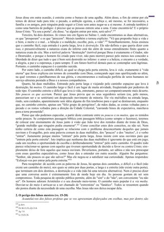 41
Jesus disse em outra ocasião, é estreita como o buraco de uma agulha. Além disso, a fim de entrar por ela
temos de deixar tudo para trás: o pecado, a ambição egoísta, a cobiça e, até mesmo, se for necessário, a
família e os amigos, pois ninguém pode seguir a Cristo sem antes negar-se a si mesmo. A entrada também é
como uma barreira de pedágio: é preciso que as pessoas entrem uma a uma. Como encontrá-la? E o próprio
Jesus Cristo. "Eu sou a porta", ele disse; "se alguém entrar por mim, será salvo".419
Terceiro, há dois destinos. Já vimos isto em figura no Salmo 1, onde encontramos as duas alternativas,
os que "prosperam" e os que "perecem". Moisés também o tornou explícito: "Vê que proponho hoje a vida e
o bem, a morte e o mal... a bênção e a maldição; escolhe, pois, a vida".420
Semelhantemente, Jesus ensinou
que o caminho fácil, cuja entrada é a porta larga, leva à destruição. Ele não definiu o que queria dizer com
isso, e presumivelmente a natureza exata do inferno está tão além de nosso entendimento finito quanto a
natureza exata do céu. Mas a terrível palavra "destruição" (terrível porque Deus é exatamente o Criador, não
o Destruidor, e porque o homem foi criado para viver, não para morrer) parece pelo menos nos conceder a
liberdade de dizer que tudo o que é bom será destruído no inferno: o amor e a beleza, o encanto e a verdade,
a alegria, a paz e a esperança, e para sempre. É um futuro horrível demais para se contemplar sem lágrimas.
Portanto, o caminho espaçoso é o caminho suicida.
Por outro lado, o caminho difícil, ao qual se chega pela porta estreita, leva à vida, exatamente à "vida
eterna" que Jesus explicou em termos de comunhão com Deus, começando aqui mas aperfeiçoada no além,
na qual veremos e partilharemos de sua glória, e encontraremos a realização perfeita de seres humanos no
serviço altruísta prestado a Deus e a nossos companheiros.
Quarto, há duas multidões. Entrando pela porta larga e viajando pelo caminho espaçoso que leva à
destruição, há muitos. O caminho largo e fácil é um lugar de muita atividade, freqüentado por pedestres de
todo tipo. O caminho estreito e difícil que leva à vida, entretanto, parece ser comparativamente mais deserto.
São poucos os que acertam. Parece que Jesus previa que os seus seguidores seriam (ou, pelo menos,
pareceriam ser e se sentiriam) um desprezado movimento de minoria. Ele viu multidões na estrada larga,
rindo, sem cuidados, aparentemente sem idéia alguma do fim tenebroso para o qual se destinavam, enquanto
que, no caminho estreito, apenas um "feliz grupo de peregrinos", de mãos dadas, as costas voltadas para o
pecado e os rostos voltados para a direção da Cidade Celestial, "cantando hinos de expectativa, marchava
para a terra prometida".
Penso que não podemos especular, a partir deste contraste entre os poucos e os muitos, que os remidos
serão poucos. Se compararmos passagem bíblica com passagem bíblica (como sempre o fazemos), teremos
de colocar este ensinamento de Jesus junto à visão que João teve dos remidos diante do trono de Deus,
"grande multidão que ninguém podia enumerar".421
Como conciliar estes dois conceitos, eu não sei. Nem
tenho certeza de como esta passagem se relaciona com o problema desconcertante daqueles que jamais
ouviram o Evangelho, pois uma palavra comum às duas multidões, dos "poucos" e dos "muitos", é o verbo
"entrar". Justamente porque muitos "entram" pela porta larga, Jesus insiste com seus ouvintes para que
"entrem pela porta estreita". Isto implica que nenhuma das duas multidões é ignorante do que está em jogo;
cada um recebeu a oportunidade da escolha e deliberadamente "entrou" pelo outro caminho. O quadro todo
parece relacionar-se apenas com aqueles que tiveram oportunidade de decisão a favor ou contra Cristo; sim-
plesmente deixa de fora aqueles que nunca ouviram. Deveríamos, portanto, ser sábios e não nos preocupar
com essas questões especulativas, como Jesus deu a entender em outra ocasião. Alguém lhe perguntou:
"Senhor, são poucos os que são salvos?" Mas ele negou-se a satisfazer sua curiosidade. Apenas respondeu:
"Esforçai-vos por entrar pela porta estreita."422
Para recapitular: de acordo com as palavras de Jesus, há apenas dois caminhos, o difícil e o fácil (não
existe um caminho do meio), nos quais se entra por duas portas, a larga e a estreita (não existe outra porta),
que terminam em dois destinos, a destruição e a vida (não há uma terceira alternativa). Nem é preciso dizer
que uma conversa assim é extremamente fora de moda hoje em dia. As pessoas gostam de ser sem
compromisso. Toda pesquisa de opinião pública permite, além do "sim" e do "não", um conveniente "eu não
sei". Os homens adoram Aristóteles e o seu dourado meio-termo. O caminho mais popular é a via media.
Desviar-se do meio é arriscar-se a ser chamado de "extremista" ou "fanático". Todos se ressentem quando
são postos diante da necessidade de uma escolha. Mas Jesus não nos deixa escapar dela.
2. O perigo dos falsos mestres (vs. 15-20)
Acautelai-vos dos falsos profetas que se vos apresentam disfarçados em ovelhas, mas por dentro são
419
Jo l0:9.
420
Dt 30:15,19; cf.Jr 21:8.
421
Ap 7:9.
422
Lc 13:23,24.
 