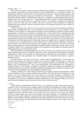 41
Portanto, vigiai. . ."430
Que "cousas pervertidas" seriam estas que constituem uma perturbação e um perigo para a Igreja? Uma
das principais características dos falsos profetas no Velho Testamento era o seu otimismo amoral, sua
negação de que Deus era o Deus do Juízo, como também o Deus do amor e da misericórdia constantes. Eles
eram culpados, disse Jeremias ao povo, pois "enchem de vãs esperanças . . . Dizem continuamente aos que
desprezam a Palavra de Deus: "O Senhor disse: Paz tereis; e a qualquer que anda segundo a dureza do seu
coração, dizem: Não virá mal sobre vós".431
Semelhantemente, Deus se queixa: "Curam superficialmente a
ferida do meu povo, dizendo: Paz, paz; quando não há paz".432
Tais palavras constituem um grande mau
serviço ao povo de Deus, para não se dizer coisa pior. Dão-lhes um falso sentimento de segurança.
Embalam-nos em seus pecados. Deixam de adverti-los sobre o juízo iminente de Deus ou sobre a maneira de
como escapar dele.
Portanto, certamente não é por acaso que a advertência de Jesus sobre os falsos profetas no Sermão do
Monte segue-se imediatamente após o seu ensinamento sobre as duas portas, os dois caminhos, as duas
multidões e os dois destinos: os falsos profetas são peritos em tornar indistinta a questão da salvação. Alguns
emporcalham ou distorcem de tal maneira o Evangelho que o tornam difícil de ser entendido pelos que
tentam encontrar a porta estreita. Outros procuram demonstrar que o caminho estreito ê, na realidade, muito
mais largo do que Jesus deu a entender, e que andar nele exige pouca ou nenhuma restrição na crença e no
comportamento da pessoa. Outros ainda, talvez os mais perniciosos de todos, atrevem-se a contradizer Jesus,
afirmando que o caminho largo não leva à destruição, mas que na verdade todos os caminhos levam a Deus,
e até mesmo que os caminhos largo e estreito, embora levem a direções opostas, finalmente acabarão no
mesmo destino, a vida. Não foi por menos que Jesus comparou esses mestres com lobos vorazes, não tanto
porque fossem gananciosos, ávidos de prestígio ou de poder (embora geralmente o sejam), mas por serem
"selvagens" (BLH), isto é, extremamente perigosos. São responsáveis pela condução de algumas pessoas à
própria destruição que eles afirmam não existir.
Mais que perigosos, são também mentirosos. Os "cães" e os "porcos" do versículo 6, por causa de seus
hábitos imundos, são fáceis de se reconhecer. Mas não os "lobos", pois penetram sorrateiramente no rebanho,
disfarçados de ovelhas. Como resultado, as ovelhas incautas os confundem com outras ovelhas e os recebem
com boas vindas, de nada suspeitando. Seu verdadeiro caráter só é descoberto tarde demais, e quando o
prejuízo já ocorreu.
Em outras palavras, um falso mestre não se anuncia nem faz propaganda de si mesmo como um
fornecedor de mentiras; pelo contrário, reivindica ser um mestre da verdade. "Sabendo que os cristãos são
um povo crédulo, disfarça seu propósito sombrio sob o manto da piedade cristã, esperando que seu inócuo
disfarce evite o desmascaramento."433
Não só ele simula piedade, mas freqüentemente usa a linguagem da
ortodoxia histórica, a fim de ganhar aceitação dos simplórios, enquanto, na verdade, suas pretensões são
totalmente diferentes, algo destrutivo da própria verdade que pretende defender. Igualmente esconde-se sob o
manto dos títulos altissonantes e dos graus acadêmicos impressionantes.
Portanto, "acautelai-vos!", Jesus adverte. Devemos ficar de guarda, orando por discernimento, usando
nossas faculdades de crítica e jamais relaxando nossa vigilância. Não devemos ficar fascinados com o seu
exterior, com o seu encanto pessoal, com a sua cultura, com seus títulos doutorais e eclesiásticos. Não
devemos ser ingênuos a ponto de supor que, sendo um Doutor em Filosofia ou em Teologia, um professor ou
um bacharel, ele deve ser um verdadeiro e ortodoxo embaixador de Cristo. Devemos olhar por trás de sua
aparência para a realidade. O que se encontra sob o pelo: uma ovelha ou um lobo?
c. Provas
Tendo notado as pressuposições feitas por Jesus e as advertências que deu, estamos agora prontos a
examinar o teste ou testes que ele nos mandou aplicar. Ele mudou suas metáforas de ovelhas e lobos para
árvores e seus frutos, e da roupagem das ovelhas que um lobo poderia usar para o fruto que uma árvore deve
dar. Fazendo assim, ele passou do risco do não-reconhecimento para os meios do reconhecimento. Embora
certamente possamos confundir muitas vezes um lobo com uma ovelha, ele nos diz que não podemos
cometer o mesmo engano com uma árvore. Nenhuma árvore pode esconder a sua identidade por muito
tempo. Mais cedo ou mais tarde ela se trai, pelo seu fruto. Um lobo pode disfarçar-se; uma árvore, não. Ervas
daninhas, como espinhos e abrolhos, simplesmente não podem produzir fruto comestível como uvas e figos.
Não só o caráter do fruto fica determinado pela árvore (uma figueira dá figos e uma videira, uvas), mas
430
At20:29,30.
431
23:16,17
432
8:11.
433
Bonhoeffer, p. 171.
 