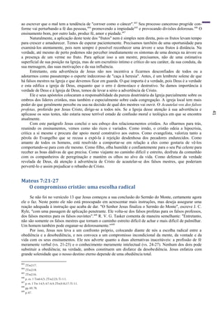 41
ao escrever que o mal tem a tendência de "corroer como o câncer".443
Seu processo canceroso progride con-
forme vai perturbando a fé das pessoas,444
promovendo a impiedade445
e provocando divisões dolorosas.446
O
ensinamento bom, por outro lado, produz fé, amor e piedade.447
Naturalmente, a aplicação deste teste dos "frutos" nem é simples nem direta, pois os frutos levam tempo
para crescer e amadurecer. Temos de esperar pacientemente. Precisamos também de uma oportunidade para
examiná-los atentamente, pois nem sempre é possível reconhecer uma árvore e seus frutos à distância. Na
verdade, até mesmo de perto podemos não perceber imediatamente os sintomas de uma doença na árvore ou
a presença de um verme no fruto. Para aplicar isso a um mestre, precisamos, não de uma estimativa
superficial de sua posição na Igreja, mas de um escrutínio íntimo e crítico do seu caráter, da sua conduta, da
sua mensagem, das suas motivações e da sua influência.
Entretanto, esta advertência de Jesus não nos incentiva a ficarmos desconfiados de todos ou a
adotarmos como passatempo o esporte indecoroso de "caça à heresia". Antes, é um lembrete solene de que
há falsos mestres na Igreja e que devemos ficar em guarda. O que importa é a verdade, pois Deus é a verdade
e esta edifica a igreja de Deus, enquanto que o erro é demoníaco e destrutivo. Se damos importância à
verdade de Deus e à Igreja de Deus, temos de levar a sério a advertência de Cristo.
Ele e seus apóstolos colocaram a responsabilidade da pureza doutrinária da Igreja parcialmente sobre os
ombros dos líderes cristãos, mas também e especialmente sobre cada congregação. A igreja local tem mais
poder do que geralmente percebe ou usa na decisão de qual dos mestres vai ouvir. O Acautelai-vos dos falsos
profetas, proferido por Jesus Cristo, dirige-se a todos nós. Se a Igreja desse atenção à sua advertência e
aplicasse os seus testes, não estaria nesse terrível estado de confusão moral e teológica em que se encontra
atualmente.
Com este parágrafo Jesus conclui o seu esboço dos relacionamentos cristãos. Ao olharmos para trás,
reunindo os ensinamentos, vemos como são ricos e variados. Como irmão, o cristão odeia a hipocrisia,
critica a si mesmo e procura dar apoio moral construtivo aos outros. Como evangelista, valoriza tanto a
pérola do Evangelho que se recusa a expô-la à rejeição desdenhosa dos pecadores endurecidos. Como
amante de todos os homens, está resolvido a comportar-se em relação a eles como gostaria de vê-los
comportando-se para com ele mesmo. Como filho, olha humilde e confiantemente para o seu Pai celeste para
receber as boas dádivas de que precisa. Como viajante no caminho difícil e estreito, desfruta da comunhão
com os companheiros de peregrinação e mantém os olhos no alvo da vida. Como defensor da verdade
revelada de Deus, dá atenção à advertência de Cristo de acautelar-se dos falsos mestres, que poderiam
pervertê-lo e assim prejudicar o rebanho de Cristo.
Mateus 7:21-27
O compromisso cristão: uma escolha radical
Se não foi no versículo 13 que Jesus começou a sua conclusão do Sermão do Monte, certamente agora
ele o faz. Neste ponto ele não está preocupado em acrescentar mais instruções, mas deseja assegurar uma
reação adequada à instrução que acaba de dar. "O Senhor Jesus finaliza o Sermão do Monte", escreve J. C.
Ryle, "com uma passagem de aplicação penetrante. Ele volta-se dos falsos profetas para os falsos professos,
dos falsos mestres para os falsos ouvintes".448
R. V. G. Tasker comenta de maneira semelhante: "Entretanto,
não são somente os falsos mestres que tornam o caminho estreito difícil de achar e mais difícil de palmilhar.
Um homem também pode enganar-se dolorosamente."449
Por isso, Jesus nos leva a um confronto próprio, colocando diante de nós a escolha radical entre a
obediência e a desobediência, e nos convoca a um compromisso incondicional da mente, da vontade e da
vida com os seus ensinamentos. Ele nos adverte quanto a duas alternativas inaceitáveis: a profissão de fé
meramente verbal (vs. 21-23) e o conhecimento meramente intelectual (vs. 24-27). Nenhum dos dois pode
substituir a obediência; na verdade, ambos constituem um disfarce da desobediência. Jesus enfatiza com
grande solenidade que o nosso destino eterno depende de uma obediência total.
443
2Tm2:17.
444
2Tm2:18.
445
2Tm2:16.
446
p. ex. 1 Tm6:4,5; 2Tm2:23; Tt 1:1.
447
p. ex. 1 Tm 1:4,5; 4:7; 6:3; 2Tm3:16,17; Tt 1:1.
448
pp. 69, 70.
449
p. 67.
 
