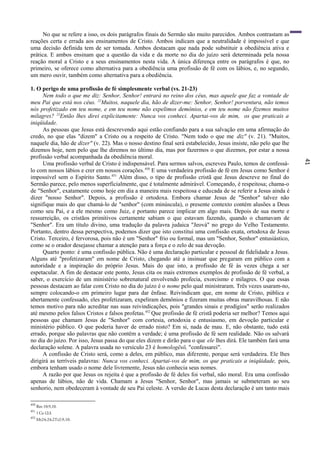 41
No que se refere a isso, os dois parágrafos finais do Sermão são muito parecidos. Ambos contrastam as
reações certa e errada aos ensinamentos de Cristo. Ambos indicam que a neutralidade é impossível e que
uma decisão definida tem de ser tomada. Ambos destacam que nada pode substituir a obediência ativa e
prática. E ambos ensinam que a questão da vida e da morte no dia do juízo será determinada pela nossa
reação moral a Cristo e a seus ensinamentos nesta vida. A única diferença entre os parágrafos é que, no
primeiro, se oferece como alternativa para a obediência uma profissão de fé com os lábios, e, no segundo,
um mero ouvir, também como alternativa para a obediência.
1. O perigo de uma profissão de fé simplesmente verbal (vs. 21-23)
Nem todo o que me diz: Senhor, Senhor! entrará no reino dos céus, mas aquele que faz a vontade de
meu Pai que está nos céus. 22
Muitos, naquele dia, hão de dizer-me: Senhor, Senhor! porventura, não temos
nós profetizado em teu nome, e em teu nome não expelimos demônios, e em teu nome não fizemos muitos
milagres? 23
Então lhes direi explicitamente: Nunca vos conheci. Apartai-vos de mim, os que praticais a
iniqüidade.
As pessoas que Jesus está descrevendo aqui estão confiando para a sua salvação em uma afirmação do
credo, no que elas "dizem" a Cristo ou a respeito de Cristo. "Nem todo o que me diz" (v. 21). "Muitos,
naquele dia, hão de dizer" (v. 22). Mas o nosso destino final será estabelecido, Jesus insiste, não pelo que lhe
dizemos hoje, nem pelo que lhe diremos no último dia, mas por fazermos o que dizemos, por estar a nossa
profissão verbal acompanhada da obediência moral.
Uma profissão verbal de Cristo é indispensável. Para sermos salvos, escreveu Paulo, temos de confessá-
lo com nossos lábios e crer em nossos corações.450
E uma verdadeira profissão de fé em Jesus como Senhor é
impossível sem o Espírito Santo.451
Além disso, o tipo de profissão cristã que Jesus descreve no final do
Sermão parece, pelo menos superficialmente, que é totalmente admirável. Começando, é respeitosa; chama-o
de "Senhor", exatamente como hoje em dia a maneira mais respeitosa e educada de se referir a Jesus ainda é
dizer "nosso Senhor". Depois, a profissão é ortodoxa. Embora chamar Jesus de "Senhor" talvez não
signifique mais do que chamá-lo de "senhor" (com minúscula), o presente contexto contém alusões a Deus
como seu Pai, e a ele mesmo como Juiz, e portanto parece implicar em algo mais. Depois de sua morte e
ressurreição, os cristãos primitivos certamente sabiam o que estavam fazendo, quando o chamavam de
"Senhor". Era um título divino, uma tradução da palavra judaica "Jeová" no grego do Velho Testamento.
Portanto, dentro dessa perspectiva, podemos dizer que isto constitui uma confissão exata, ortodoxa de Jesus
Cristo. Terceiro, é fervorosa, pois não é um "Senhor" frio ou formal, mas um "Senhor, Senhor" entusiástico,
como se o orador desejasse chamar a atenção para a força e o zelo de sua devoção.
Quarto ponto: é uma confissão pública. Não é uma declaração particular e pessoal de fidelidade a Jesus.
Alguns até "profetizaram" em nome de Cristo, chegando até a insinuar que pregaram em público com a
autoridade e a inspiração do próprio Jesus. Mais do que isto, a profissão de fé às vezes chega a ser
espetacular. A fim de destacar este ponto, Jesus cita os mais extremos exemplos de profissão de fé verbal, a
saber, o exercício de um ministério sobrenatural envolvendo profecia, exorcismo e milagres. O que essas
pessoas destacam ao falar com Cristo no dia do juízo é o nome pelo qual ministraram. Três vezes usaram-no,
sempre colocando-o em primeiro lugar para dar ênfase. Reivindicam que, em nome de Cristo, pública e
abertamente confessado, eles profetizaram, expeliram demônios e fizeram muitas obras maravilhosas. E não
temos motivo para não acreditar nas suas reivindicações, pois "grandes sinais e prodígios" serão realizados
até mesmo pelos falsos Cristos e falsos profetas.452
Que profissão de fé cristã poderia ser melhor? Temos aqui
pessoas que chamam Jesus de "Senhor" com cortesia, ortodoxia e entusiasmo, em devoção particular e
ministério público. O que poderia haver de errado nisto? Em si, nada de mau. E, não obstante, tudo está
errado, porque são palavras que não contêm a verdade; é uma profissão de fé sem realidade. Não os salvará
no dia do juízo. Por isso, Jesus passa do que eles dizem e dirão para o que ele lhes dirá. Ele também fará uma
declaração solene. A palavra usada no versículo 23 é homologësö, "confessarei".
A confissão de Cristo será, como a deles, em público, mas diferente, porque será verdadeira. Ele lhes
dirigirá as terríveis palavras: Nunca vos conheci. Apartai-vos de mim, os que praticais a iniqüidade, pois,
embora tenham usado o nome dele livremente, Jesus não conhecia seus nomes.
A razão por que Jesus os rejeita é que a profissão de fé deles foi verbal, não moral. Era uma confissão
apenas de lábios, não de vida. Chamam a Jesus "Senhor, Senhor", mas jamais se submeteram ao seu
senhorio, nem obedeceram à vontade de seu Pai celeste. A versão de Lucas desta declaração é um tanto mais
450
Rm 10:9,10.
451
1Co12:3.
452
Mt24:24;2Ts2:9,10.
 