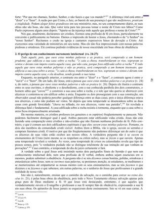 41
forte: "Por que me chamais, Senhor, Senhor, e não fazeis o que vos mando?"453
A diferença vital está entre o
"dizer" e o "fazer". A razão por que Cristo, o Juiz, os banirá de sua presença é que são malfeitores, praticam
a iniqüidade. Podem alegar feitos grandiosos em seu ministério; mas, no seu comportamento diário, as suas
obras não são boas, são más. Que valor teria para tais pessoas tomar o nome de Cristo nos lábios? Como
Paulo expressou alguns anos depois: "Aparte-se da injustiça todo aquele que professa o nome de Cristo".454
Nós que, atualmente, declaramos ser cristãos, fizemos uma profissão de fé em Jesus, particularmente na
conversão e publicamente no batismo. Damos a impressão de honrar a Jesus, chamando-o de "o Senhor" ou
"nosso Senhor". Recitamos o credo na igreja e cantamos expressivos hinos de devoção a Cristo. Até
exercemos uma variedade de ministérios em seu nome. Mas ele não fica impressionado com nossas palavras
piedosas e ortodoxas. Ele continua pedindo evidências de nossa sinceridade em boas obras de obediência.
2. O perigo de um conhecimento meramente intelectual (vs. 24-27)
Todo aquele, pois, que ouve estas minhas palavras e as pratica, será comparado a um homem
prudente, que edificou a sua casa sobre a rocha; 25
e caiu a chuva, transbordaram os rios, sopraram os
ventos e deram com ímpeto contra aquela casa, que não caiu, porque fora edificada sobre a rocha.26
E todo
aquele que ouve estas minhas palavras e não as pratica, será comparado a um homem insensato, que
edificou a sua casa sobre a areia; 27
e caiu a chuva, transbordaram os rios, sopraram os ventos e deram com
ímpeto contra aquela casa, e ela desabou, sendo grande a sua ruína.
Enquanto, no parágrafo anterior, o contraste era entre o "dizer" e o "fazer", o contraste agora é entre o
"ouvir" e o "fazer". De um lado, diz Jesus, está a pessoa que ouve estas minhas palavras e as pratica (v. 24)
e, do outro, a pessoa que ouve estas minhas palavras e não as pratica (v. 26). Depois ele ilustra o contraste
entre os seus ouvintes, o obediente e o desobediente, com a sua conhecida parábola dos dois construtores, o
homem sábio que "cavou"455
e construiu a sua casa sobre a rocha, e o tolo que não queria se aborrecer com
alicerces e contentou-se em edificar sobre a areia. Enquanto os dois prosseguiam com a sua construção, um
observador casual não poderia perceber qualquer diferença entre as duas casas, pois a única diferença estava
nos alicerces, e estes não podiam ser vistos. Só depois que uma tempestade se desencadeou sobre as duas
casas com grande ferocidade: "chuva no telhado, rio nos alicerces, vento nas paredes",456
foi revelada a
diferença fatal e fundamental. A casa edificada sobre a rocha resistiu à tormenta, enquanto que a casa sobre a
areia ficou irreparavelmente arruinada.
Da mesma maneira, os cristãos professos (os genuínos e os espúrios) freqüentemente se parecem. Não
podemos facilmente distinguir qual é qual. Ambos parecem estar edificando vidas cristãs. Jesus não está
fazendo uma comparação entre cristãos e não-cristãos que não fizeram nenhuma profissão de fé. Pelo con-
trário, o que é comum aos dois edificadores espirituais é que eles ouvem estas minhas palavras. Portanto, os
dois são membros da comunidade cristã visível. Ambos lêem a Bíblia, vão à igreja, ouvem os sermões e
compram literatura cristã. O motivo por que tão freqüentemente não podemos diferençar um do outro é que
os alicerces de suas vidas estão ocultos aos nossos olhos. A verdadeira pergunta não é se ouvem os
ensinamentos de Cristo (nem mesmo se os respeitam ou crêem neles), mas se fazem o que ouvem. Apenas
uma tempestade revelará a verdade. Às vezes, uma tempestade de crises ou calamidades revela que tipo de
pessoa somos, pois "a verdadeira piedade não se distingue totalmente de sua imitação até que venham as
provações".457
Caso contrário, a tempestade do dia do juízo certamente o fará.
A verdade sobre a qual Jesus está insistindo nestes dois parágrafos finais do Sermão é que nem um
conhecimento intelectual dele, nem uma profissão de fé verbal, embora ambos sejam essenciais em si
mesmos, podem substituir a obediência. A pergunta não é se nós dizemos coisas bonitas, polidas, ortodoxas e
entusiásticas sobre Jesus; nem se ouvimos suas palavras, se prestamos atenção, se estudamos, se meditamos e
se memorizamos até empanturrar as nossas mentes com os seus ensinamentos, mas se nós fazemos o que
dizemos e se fazemos o que sabemos; em outras palavras, se o senhorio do Jesus que professamos é a grande
realidade de nossa vida.
Isto não é, naturalmente, ensinar que o caminho da salvação, ou o caminho para entrar no reino dos
céus (v. 21), é pelas boas obras da obediência, pois todo o Novo Testamento oferece salvação apenas pela
graça pura de Deus mediante a fé. O que Jesus está destacando, entretanto, é que aqueles que
verdadeiramente ouvem o Evangelho e professam a sua fé sempre hão de obedecê-lo, expressando a sua fé
em suas obras. Os apóstolos de Jesus jamais se esqueceram deste ensinamento. Isto se vê em suas cartas. A
453
Lc6:46.
454
2Tm2:19.
455
Lc6:48.
456
Bruce, p. 135.
457
Calvino, p. 370
 
