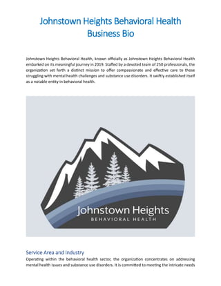 Johnstown Heights Behavioral Health
Business Bio
Johnstown Heights Behavioral Health, known officially as Johnstown Heights Behavioral Health
embarked on its meaningful journey in 2019. Staffed by a devoted team of 250 professionals, the
organization set forth a distinct mission to offer compassionate and effective care to those
struggling with mental health challenges and substance use disorders. It swiftly established itself
as a notable entity in behavioral health.
Service Area and Industry
Operating within the behavioral health sector, the organization concentrates on addressing
mental health issues and substance use disorders. It is committed to meeting the intricate needs
 