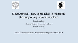 Sleep Apnoea – new approaches to managing
the burgeoning national caseload
John Stradling
Emeritus Professor of respiratory Medicine
Oxford University
Conflict of interests statement – I do some consulting work for ResMed UK
 