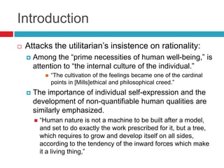 IntroductionAttacks the utilitarian’sinsistence on rationality:Among the “prime necessities of human well-being,” is attention to “the internal culture of the individual.” “The cultivation of the feelings became one of the cardinal points in [Mills]ethical and philosophical creed.”The importance of individual self-expression and the development of non-quantifiable human qualities are similarly emphasized. “Human nature is not a machine to be built after a model, and set to do exactly the work prescribed for it, but a tree, which requires to grow and develop itself on all sides, according to the tendency of the inward forces which make it a living thing,”