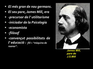 El més gran de nou germans.  El seu pare, James Mill, era  -precursor de l’ utilitarisme  -iniciador de la Psicologia -economista -filòsof  -convençut  possibilitats  de l’ educació :  fill = “màquina de raonar”. James Mill, pare de J.S.Mill 
