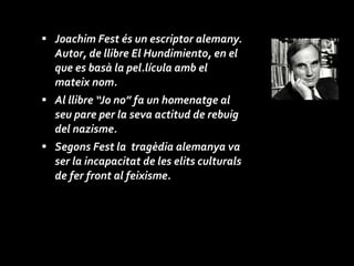 Joachim Fest és un escriptor alemany. Autor, de llibre El Hundimiento, en el que es basà la pel.lícula amb el mateix nom. Al llibre “Jo no” fa un homenatge al seu pare per la seva actitud de rebuig del nazisme. Segons Fest la  tragèdia alemanya va ser la incapacitat de les elits culturals de fer front al feixisme.  