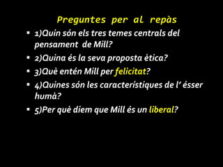 Preguntes per al repàs 1)Quin són els tres temes centrals del pensament  de Mill? 2)Quina és la seva proposta ètica? 3)Què entén Mill per  felicitat ? 4)Quines són les característiques de l’ ésser humà? 5)Per què diem que Mill és un  liberal ? 
