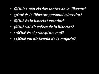 6)Quins  són els dos sentits de la llibertat? 7)Què és la llibertat personal o interior? 8)Què és la llibertat exterior? 9)Què vol dir esfera de la llibertat? 10)Què és el principi del mal? 11)Què vol dir tirania de la majoria? 