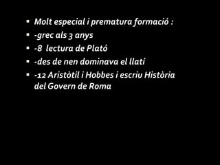 Molt especial i prematura formació : -grec als 3 anys -8  lectura de Plató -des de nen dominava el llatí -12 Aristòtil i Hobbes i escriu Història del Govern de Roma 