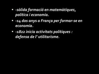 -sòlida formació en matemàtiques, política i economia.  -14 dos anys a França per formar-se en economia.  -1822 inicia activitats polítiques : defensa de l’ utilitarisme. 