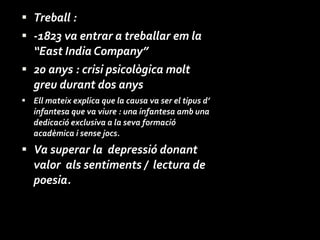 Treball : -1823 va entrar a treballar em la “East India Company”  20 anys : crisi psicològica molt greu durant dos anys Ell mateix explica que la causa va ser el tipus d’ infantesa que va viure : una infantesa amb una dedicació exclusiva a la seva formació acadèmica i sense jocs. Va superar la  depressió donant valor  als sentiments /  lectura de poesia. 