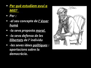 Per què estudiem avui a Mill?  Per : -el seu concepte de  l’ ésser humà -la seva proposta  moral. -la seva defensa de les  llibertats  de l’ individu -les seves idees  polítiques  : aportacions sobre la democràcia. 