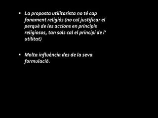 La proposta utilitarista no té cap fonament religiós (no cal justificar el perquè de les accions en principis religiosos, tan sols cal el principi de l’ utilitat) Molta influència des de la seva formulació. 