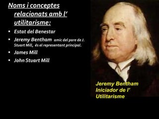 Noms i conceptes relacionats amb l’ utilitarisme: Estat del Benestar  Jeremy Bentham  amic del pare de J. Stuart Mill,  és el representant principal. James Mill John Stuart Mill Jeremy Bentham Iniciador de l’ Utilitarisme 