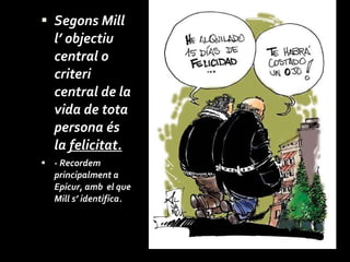Segons Mill l’ objectiu central o criteri central de la vida de tota persona és la  felicitat. - Recordem  principalment a  Epicur, amb  el que Mill s’ identifica. 