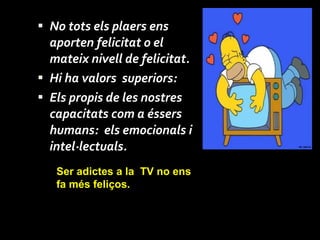 No tots els plaers ens aporten felicitat o el mateix nivell de felicitat. Hi ha valors  superiors:  Els propis de les nostres capacitats com a éssers humans:  els emocionals i intel·lectuals. Ser adictes  a la  TV no ens fa més feliços.  