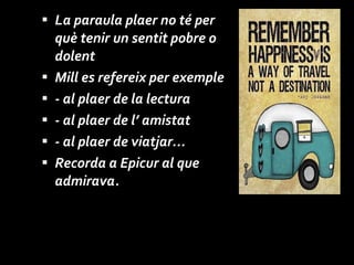 La paraula plaer no té per què tenir un sentit pobre o dolent Mill es refereix per exemple - al plaer de la lectura - al plaer de l’ amistat - al plaer de viatjar...  Recorda a Epicur al que admirava. 