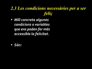 2.3 Les condicions necessàries  per a ser feliç Mill concreta algunes condicions o variables que ens poden fer més accessible la felicitat. Són: 