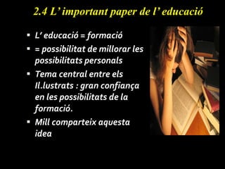 2.4 L’ important paper de l’ educació L’ educació = formació = possibilitat de millorar les possibilitats personals Tema central entre els Il.lustrats : gran confiança en les possibilitats de la formació. Mill comparteix aquesta idea 