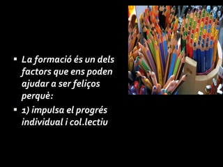 La formació és un dels factors que ens poden ajudar a ser feliços perquè: 1)  impulsa el progrés individual i col.lectiu 