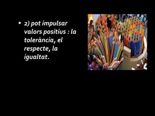 2)   pot impulsar valors positius : la tolerància, el respecte, la igualtat. 