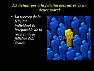 2.5 Actuar per a la felicitat dels altres és un deure moral La recerca de la felicitat individual és inseparable de la recerca de la felicitat dels demés. 