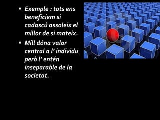 Exemple : tots ens beneficiem si cadascú assoleix el millor de si mateix. Mill dóna valor central a l’ individu però l’ entén inseparable de la societat. 