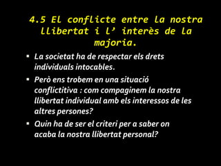 4.5 El conflicte entre la nostra llibertat i l’ interès de la majoria. La societat ha de respectar els drets individuals intocables. Però ens trobem en una situació conflictitiva : com compaginem la nostra llibertat individual amb els interessos de les altres persones? Quin ha de ser el criteri per a saber on acaba la nostra llibertat personal? 
